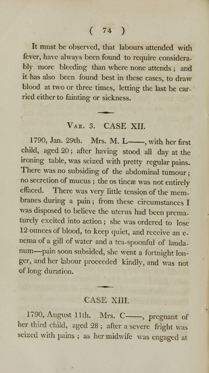 It must be observed, that labours attended with fever, have always been found to require considera- bly more bleeding than where none attends ; and it has also been found best in these cases, to draw blood at two or three times, letting the last be car- ried either to fainting or sickness. Var. 3. CASE XII. 1790, Jan. 29th. Mrs. M. L , with her first child, aged 20; after having stood all day at the ironing table, was seized with pretty regular pains. There was no subsiding of the abdominal tumour; no secretion of mucus ; the os tincae was not entirely effaced. There was very little tension of the mem- branes during a pain; from these circumstances I was disposed to believe the uterus had been prema- turely excited into action ; she was ordered to lose 12 ounces of blood, to keep quiet, and receive an e- nema of a gill of water and a tea-spoonful of lauda- num—pain soon subsided, she went a fortnight lon- ger, and her labour proceeded kindly, and was not of long duration. CASE XIII. 1790, August 11th. Mrs. C , pregnant of her third child, aged 28 ; after a severe fright was seized with pains ; as her midwife was engaged at