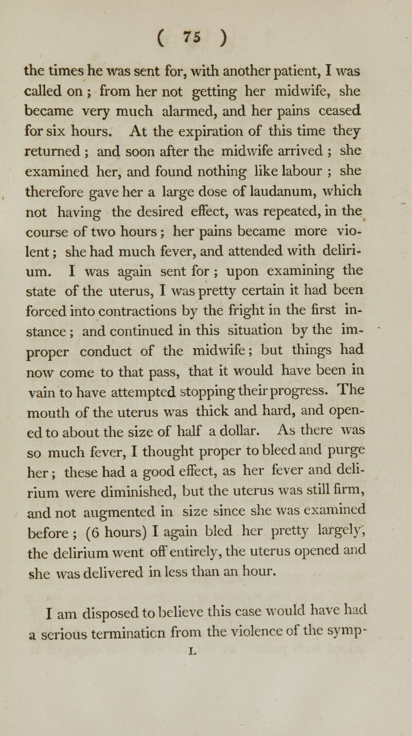 the times he was sent for, with another patient, I was called on j from her not getting her midwife, she became very much alarmed, and her pains ceased for six hours. At the expiration of this time they returned ; and soon after the midwife arrived ; she examined her, and found nothing like labour ; she therefore gave her a large dose of laudanum, which not having the desired effect, was repeated, in the course of two hours ; her pains became more vio- lent ; she had much fever, and attended with deliri- um. I was again sent for ; upon examining the state of the uterus, I was pretty certain it had been forced into contractions by the fright in the first in- stance ; and continued in this situation by the im- proper conduct of the midwife; but things had now come to that pass, that it would have been in vain to have attempted stopping their progress. The mouth of the uterus was thick and hard, and open- ed to about the size of half a dollar. As there was so much fever, I thought proper to bleed and purge her; these had a good effect, as her fever and deli- rium were diminished, but the uterus was still firm, and not augmented in size since she was examined before ; (6 hours) I again bled her pretty largely, the delirium went off entirely, the uterus opened and she was delivered in less than an hour. I am disposed to believe this case would have had a serious termination from the violence of the symp-