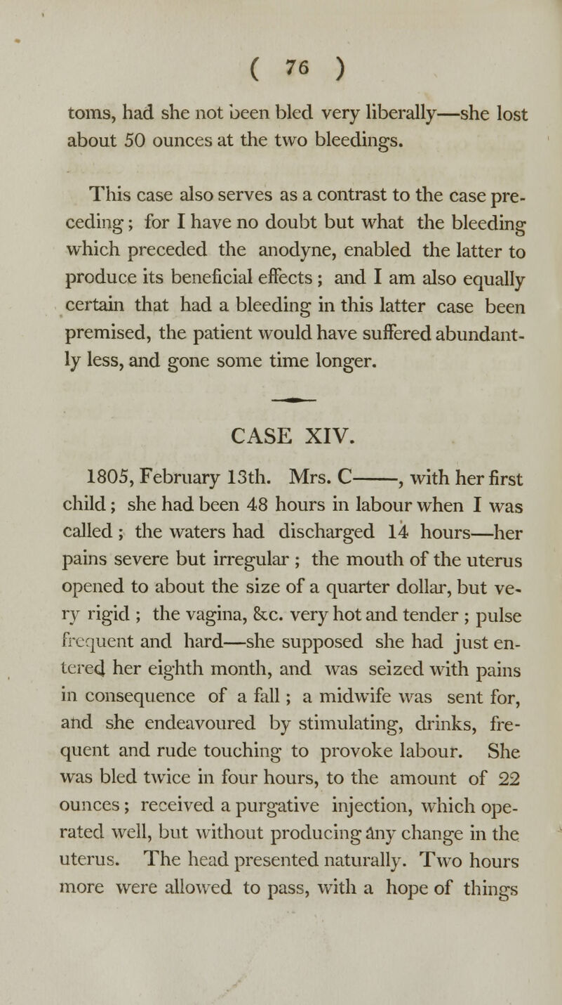 toms, had she not been bled very liberally—she lost about 50 ounces at the two bleedings. This case also serves as a contrast to the case pre- ceding ; for I have no doubt but what the bleeding which preceded the anodyne, enabled the latter to produce its beneficial effects ; and I am also equally certain that had a bleeding in this latter case been premised, the patient would have suffered abundant- ly less, and gone some time longer. CASE XIV. 1805, February 13th. Mrs. C , with her first child; she had been 48 hours in labour when I was called ; the waters had discharged 14 hours—her pains severe but irregular ; the mouth of the uterus opened to about the size of a quarter dollar, but ve- ry rigid ; the vagina, &c. very hot and tender ; pulse frequent and hard—she supposed she had just en- tere4 her eighth month, and was seized with pains in consequence of a fall; a midwife was sent for, and she endeavoured by stimulating, drinks, fre- quent and rude touching to provoke labour. She was bled twice in four hours, to the amount of 22 ounces; received a purgative injection, which ope- rated well, but without producing any change in the uterus. The head presented naturally. Two hours more were allowed to pass, with a hope of things