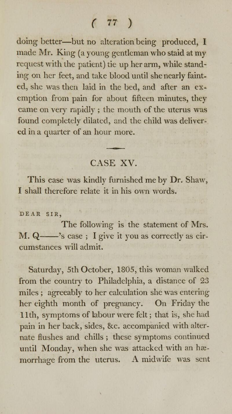 doing better—but no alteration being produced, I made Mr. King (a young gentleman who staid at my request with the patient) tie up her arm, while stand- ing on her feet, and take blood until she nearly faint- ed, she was then laid in the bed, and after an ex- emption from pain for about fifteen minutes, they came on very rapidly ; the mouth of the uterus was found completely dilated, and the child was deliver- ed in a quarter of an hour more. CASE XV. This case was kindly furnished me by Dr. Shaw, I shall therefore relate it in his own words. DEAR SIR, The following is the statement of Mrs. M. Q 's case ; I give it you as correctly as cir- cumstances will admit. Saturday, 5th October, 1805, this woman walked from the country to Philadelphia, a distance of 23 miles ; agreeably to her calculation she was entering her eighth month of pregnancy. On Friday the 1 lth, symptoms of labour were felt; that is, she had pain in her back, sides, &c. accompanied with alter- nate flushes and chills ; these symptoms continued until Monday, when she was attacked with an he- morrhage from the uterus. A midwife was sent