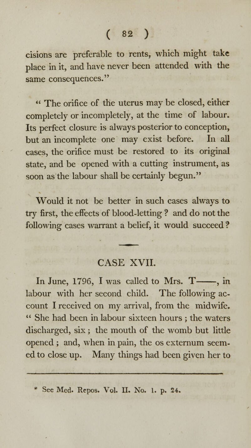 cisions are preferable to rents, which might take place in it, and have never been attended with the same consequences.  The orifice of the uterus may be closed, either completely or incompletely, at the time of labour. Its perfect closure is always posterior to conception, but an incomplete one may exist before. In all cases, the orifice must be restored to its original state, and be opened with a cutting instrument, as soon as the labour shall be certainly begun. Would it not be better in such cases always to try first, the effects of blood-letting ? and do not the following cases warrant a belief, it would succeed ? CASE XVII. In June, 1796, I was called to Mrs. T , in labour with her second child. The following ac- count I received on my arrival, from the midwife.  She had been in labour sixteen hours ; the waters discharged, six; the mouth of the womb but little opened ; and, when in pain, the os externum seem- ed to close up. Many things had been given her to