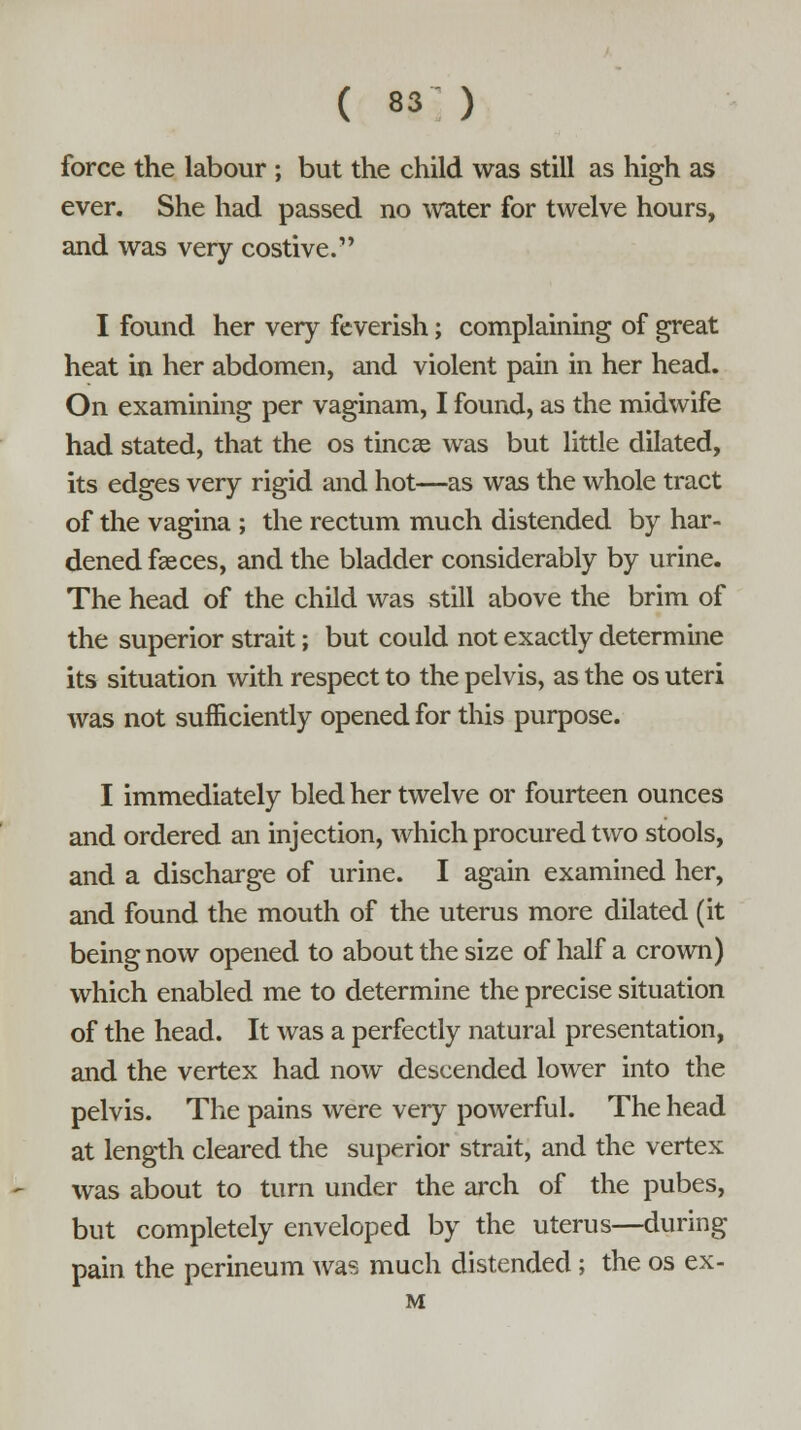 force the labour ; but the child was still as high as ever. She had passed no water for twelve hours, and was very costive. I found her very feverish; complaining of great heat in her abdomen, and violent pain in her head. On examining per vaginam, I found, as the midwife had stated, that the os tincae was but little dilated, its edges very rigid and hot—as was the whole tract of the vagina ; the rectum much distended by har- dened faeces, and the bladder considerably by urine. The head of the child was still above the brim of the superior strait; but could not exactly determine its situation with respect to the pelvis, as the os uteri was not sufficiently opened for this purpose. I immediately bled her twelve or fourteen ounces and ordered an injection, which procured two stools, and a discharge of urine. I again examined her, and found the mouth of the uterus more dilated (it being now opened to about the size of half a crown) which enabled me to determine the precise situation of the head. It was a perfectly natural presentation, and the vertex had now descended lower into the pelvis. The pains were very powerful. The head at length cleared the superior strait, and the vertex was about to turn under the arch of the pubes, but completely enveloped by the uterus—during pain the perineum was much distended; the os ex- M