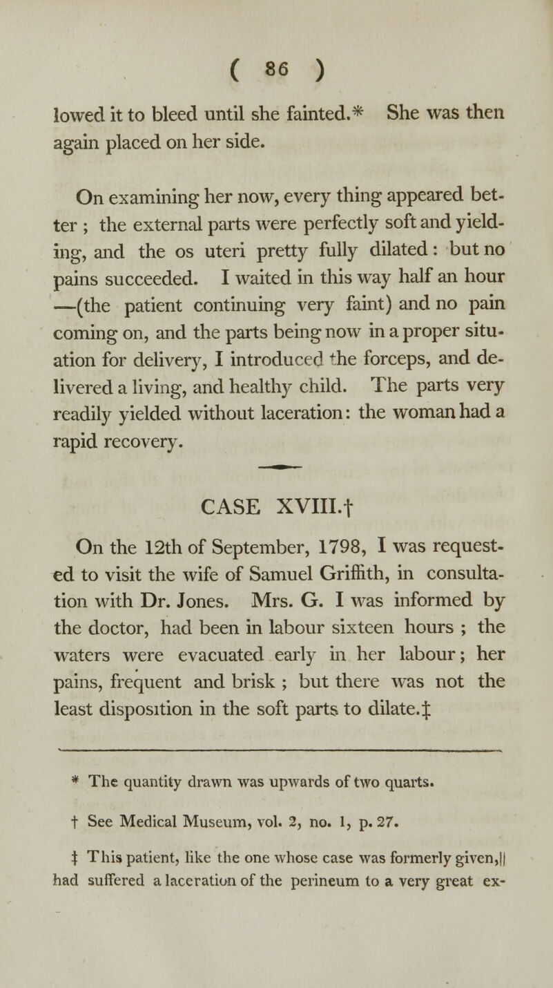 lowed it to bleed until she fainted.* She was then again placed on her side. On examining her now, every thing appeared bet- ter ; the external parts were perfectly soft and yield- ing, and the os uteri pretty fully dilated: but no pains succeeded. I waited in this way half an hour —(the patient continuing very faint) and no pain coming on, and the parts being now in a proper situ- ation for delivery, I introduced the forceps, and de- livered a living, and healthy child. The parts very readily yielded without laceration: the woman had a rapid recovery. CASE XVIII.f On the 12th of September, 1798, I was request- ed to visit the wife of Samuel Griffith, in consulta- tion with Dr. Jones. Mrs. G. I was informed by the doctor, had been in labour sixteen hours ; the waters were evacuated early in her labour; her pains, frequent and brisk ; but there was not the least disposition in the soft parts to dilate.^ * The quantity drawn was upwards of two quarts. t See Medical Museum, vol. 2, no. 1, p. 27. ^ This patient, like the one whose case was formerly given,|| had suffered a laceration of the perineum to a very great ex-