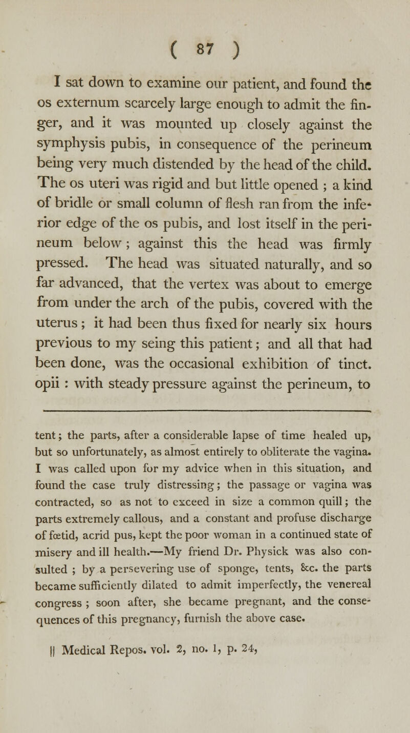 I sat down to examine our patient, and found the os externum scarcely large enough to admit the fin- ger, and it was mounted up closely against the symphysis pubis, in consequence of the perineum being very much distended by the head of the child. The os uteri was rigid and but little opened ; a kind of bridle or small column of flesh ran from the infe* rior edge of the os pubis, and lost itself in the peri- neum below; against this the head was firmly pressed. The head was situated naturally, and so far advanced, that the vertex was about to emerge from under the arch of the pubis, covered with the uterus ; it had been thus fixed for nearly six hours previous to my seing this patient; and all that had been done, was the occasional exhibition of tinct. opii : with steady pressure against the perineum, to tent; the parts, after a considerable lapse of time healed up, but so unfortunately, as almost entirely to obliterate the vagina. I was called upon for my advice when in this situation, and found the case truly distressing; the passage or vagina was contracted, so as not to exceed in size a common quill; the parts extremely callous, and a constant and profuse discharge of foetid, acrid pus, kept the poor woman in a continued state of misery and ill health.—My friend Dr. Physick was also con- sulted ; by a persevering use of sponge, tents, Sec. the parts became sufficiently dilated to admit imperfectly, the venereal congress ; soon after, she became pregnant, and the conse- quences of this pregnancy, furnish the above case. || Medical Repos. vol. 2, no. 1, p. 24,