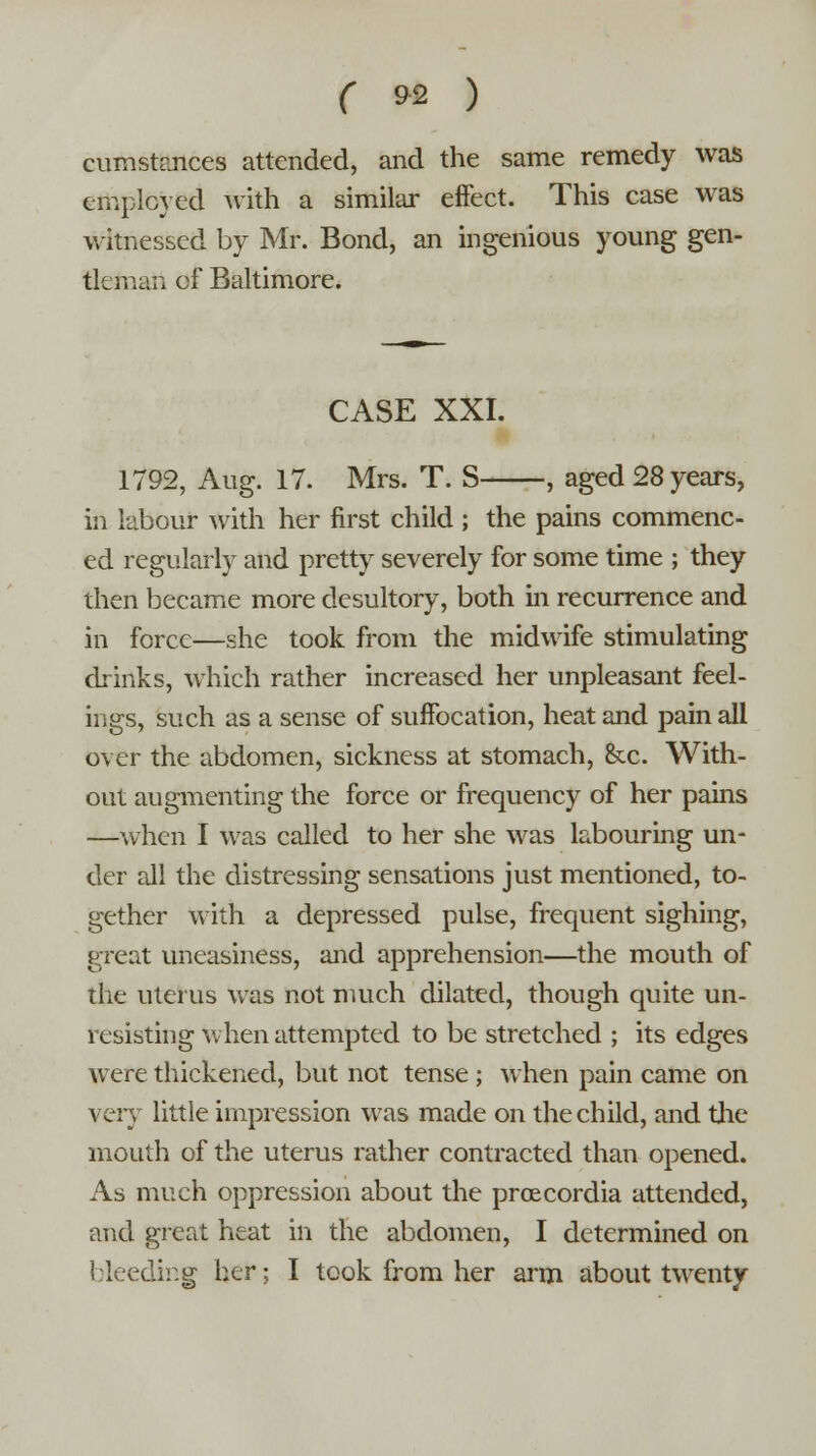 cumstances attended, and the same remedy was employed with a similar effect. This case was witnessed by Mr. Bond, an ingenious young gen- tleman of Baltimore. CASE XXI. 1792, Aug. 17. Mrs. T. S , aged 28 years, in labour with her first child ; the pains commenc- ed regularly and pretty severely for some time ; they then became more desultory, both in recurrence and in force—she took from the midwife stimulating drinks, which rather increased her unpleasant feel- ings, such as a sense of suffocation, heat and pain all over the abdomen, sickness at stomach, &x. With- out augmenting the force or frequency of her pains —when I was called to her she was labouring un- der all the distressing sensations just mentioned, to- gether with a depressed pulse, frequent sighing, great uneasiness, and apprehension—the mouth of the uterus was not much dilated, though quite un- resisting when attempted to be stretched ; its edges were thickened, but not tense ; when pain came on very little impression was made on the child, and the mouth of the uterus rather contracted than opened. As much oppression about the proecordia attended, and great heat in the abdomen, I determined on bleeding her; I took from her arm about twenty