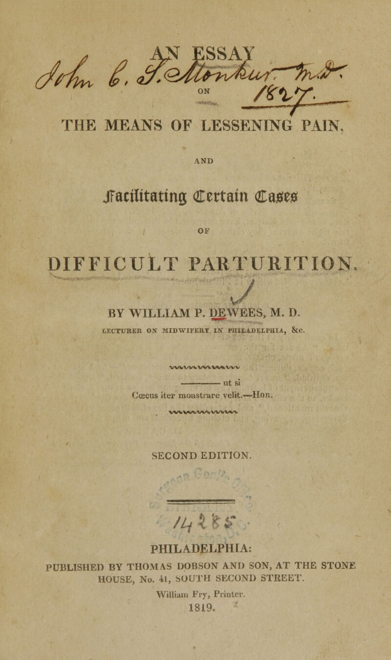 -JJ ESSAY THE MEANS OF LESSENING PAIN, jfactfitattng Certain Caaea OF DIFFICULT PARTURITION. J BY WILLIAM P. DEWEES, M. D. tiF.CTUKER OJT MIDWIFEIII 1ST PHIIADEtPHIA, &C. VWV/WWVWAVW ut si Ccecus iter monstiare velit.—Hon. vwwcwvwvw*. SECOND EDITION. /ft its PHILADELPHIA: PUBLISHED BY THOMAS DOBSON AND SON, AT THE STONE HOUSE, No. 41, s>OUTH SECOND STREET. William Fry, Printer. 1819.