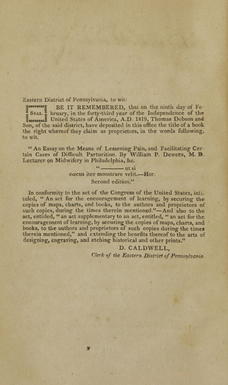 Eastern District of Pennsylvania, to wit: I********! BE IT REMEMBERED, that on the ninth day of Ke | Seal. I bruary, in the forty-third year of the Independence of the $********$ United States of America, A.D. 1819, Thomas Dobson an* Son, of the said district, have deposited in this office the title of a book the right whereof they claim as proprietors, in the words following, to wit.  An Essay on the Means of Lessening Pain, and Facilitating Cer- tain Cases of Difficult Parturition. By William P. Dewees, M. ©. Lecturer on Midwifery in Philadelphia, &c. co:cus iter monstrare velit.—Hor. Second edition. In conformity to the act of the Congress of the United States, inti- tuled,  An act for the encouragement of learning-, by securing the copies of maps, charts, and books, to the authors and proprietors of such copies, during the times therein mentioned.—And also to the act, entitled,  an act supplementary to an act, entitled,  an act for the encouragement of learning, by securing the copies of maps, charts, and books, to the authors and proprietors of such copies during the times therein mentioned, and extending the benefits thereof to the arts of designing, engraving, and etching historical and other prints. D. CALDWELL, Clerk of the Eastern District ofPennsylvanie.