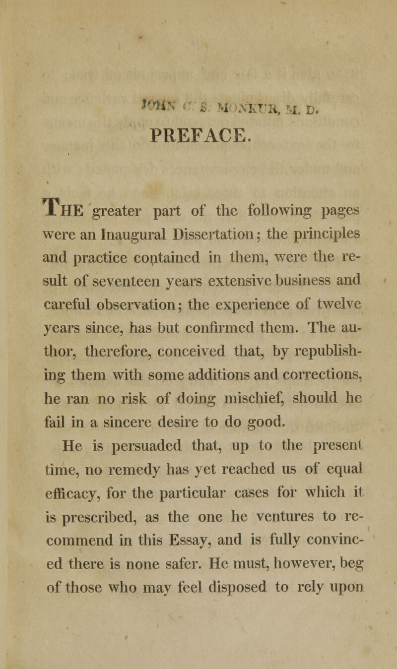 *H* ■ I NKTJR, M. D. PREFACE. J.HE greater part of the following pages were an Inaugural Dissertation; the principles and practice contained in them, were the re- sult of seventeen years extensive business and careful observation; the experience of twelve years since, has but confirmed them. The au- thor, therefore, conceived that, by republish- ing them with some additions and corrections, he ran no risk of doing mischief, should he fail in a sincere desire to do good. He is persuaded that, up to the present time, no remedy has yet reached us of equal efficacy, for the particular cases for which it is prescribed, as the one he ventures to re- commend in this Essay, and is fully convinc- ed there is none safer. He must, however, beg of those who may feel disposed to rely upon