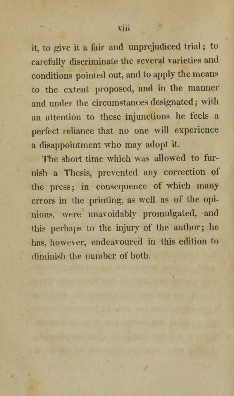 Vlll it, to give it a fair and unprejudiced trial; to carefully discriminate the several varieties and conditions pointed out, and to apply the means to the extent proposed, and in the manner and under the circumstances designated; with an attention to these injunctions he feels a perfect reliance that no one will experience a disappointment who may adopt it. The short time which was allowed to fur- nish a Thesis, prevented any correction of the press; in consequence of which many errors in the printing, as well as of the opi- nions, were unavoidably promulgated, and this perhaps to the injury of the author; he has, however, endeavoured in this edition to diminish the number of both.