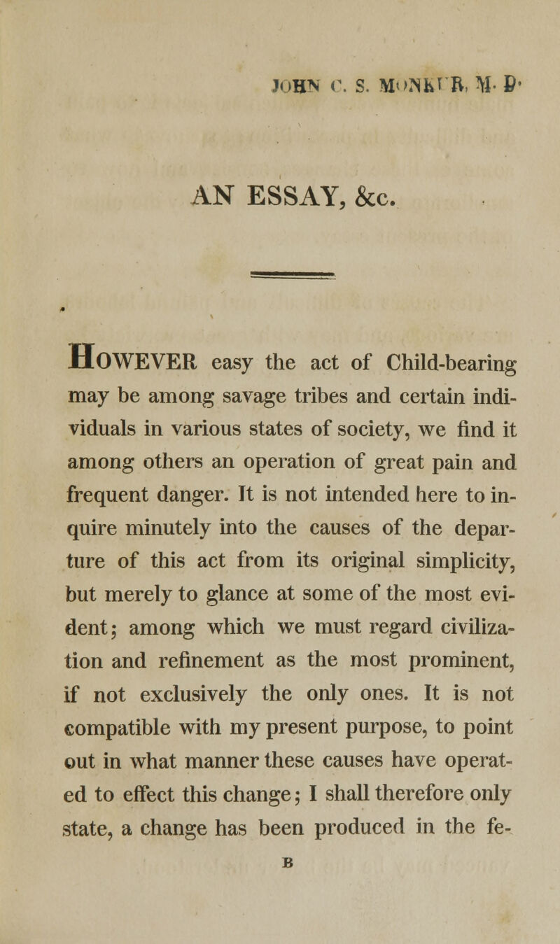 John c. s. monkt-r, MP1 AN ESSAY, &c. HOWEVER easy the act of Child-bearing may be among savage tribes and certain indi- viduals in various states of society, we find it among others an operation of great pain and frequent danger. It is not intended here to in- quire minutely into the causes of the depar- ture of this act from its original simplicity, but merely to glance at some of the most evi- dent; among which we must regard civiliza- tion and refinement as the most prominent, if not exclusively the only ones. It is not compatible with my present purpose, to point out in what manner these causes have operat- ed to effect this change; I shall therefore only state, a change has been produced in the fe- B