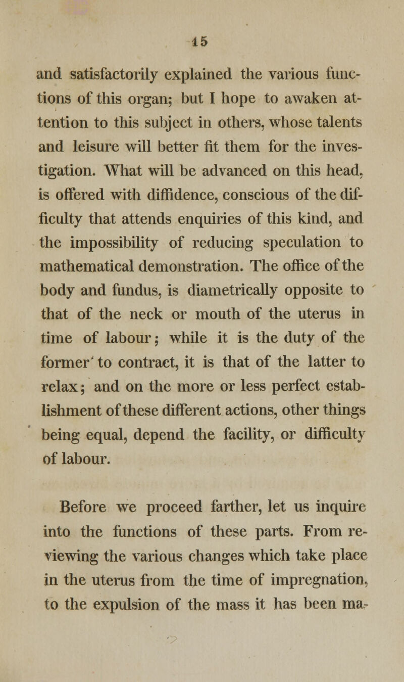 and satisfactorily explained the various func- tions of this organ; but I hope to awaken at- tention to this subject in others, whose talents and leisure will better fit them for the inves- tigation. What will be advanced on this head. is offered with diffidence, conscious of the dif- ficulty that attends enquiries of this kind, and the impossibility of reducing speculation to mathematical demonstration. The office of the body and fundus, is diametrically opposite to that of the neck or mouth of the uterus in time of labour; while it is the duty of the former' to contract, it is that of the latter to relax; and on the more or less perfect estab- lishment of these different actions, other things being equal, depend the facility, or difficulty of labour. Before we proceed farther, let us inquire into the functions of these parts. From re- viewing the various changes which take place in the uterus from the time of impregnation, to the expulsion of the mass it has been mar