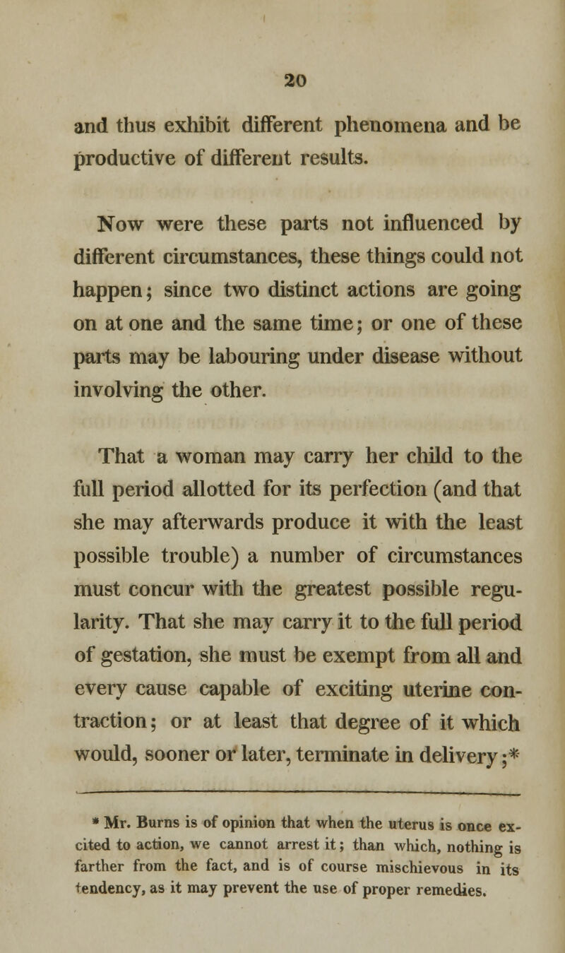 and thus exhibit different phenomena and be productive of different results. Now were these parts not influenced by different circumstances, these things could not happen; since two distinct actions are going on at one and the same time; or one of these parts may be labouring under disease without involving the other. That a woman may carry her child to the full period allotted for its perfection (and that she may afterwards produce it with the least possible trouble) a number of circumstances must concur with the greatest possible regu- larity. That she may carry it to the full period of gestation, she must be exempt from all and every cause capable of exciting uterine con- traction ; or at least that degree of it which would, sooner or later, terminate in delivery ;* * Mr. Burns is of opinion that when the uterus is once ex- cited to action, we cannot arrest it; than which, nothing is farther from the fact, and is of course mischievous in its tendency, as it may prevent the use of proper remedies.