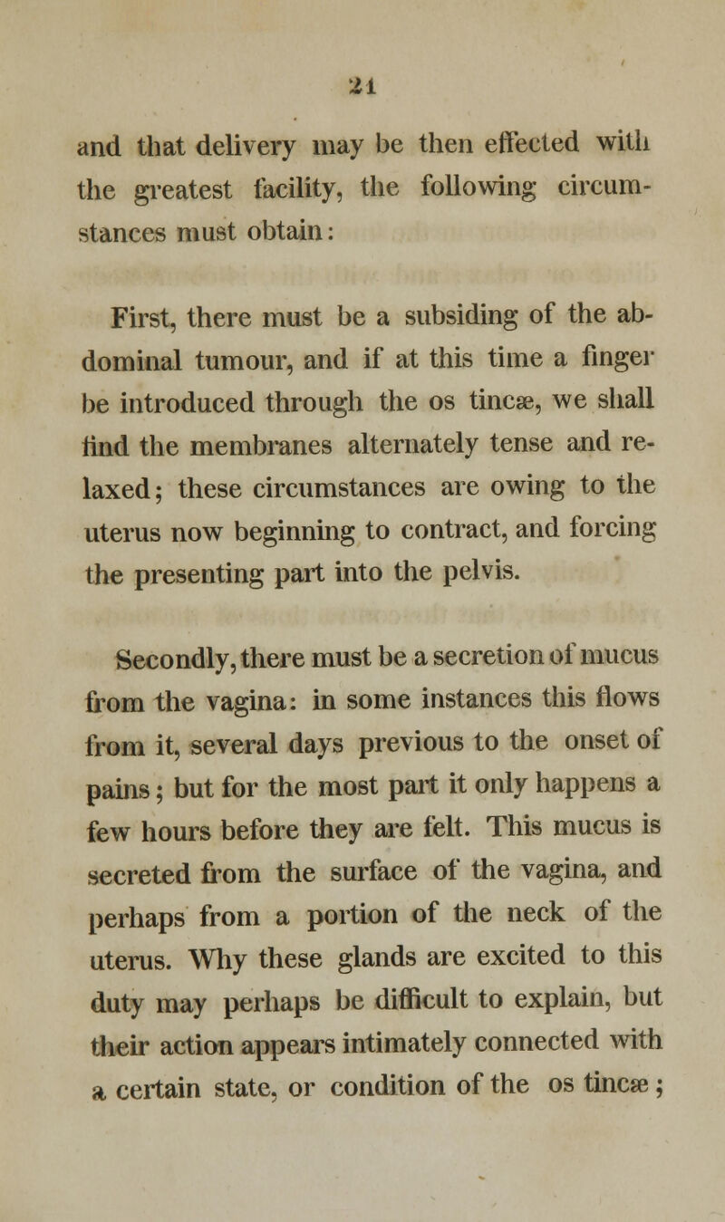 and that delivery may be then effeeted with the greatest facility, the following circum- stances must obtain: First, there must be a subsiding of the ab- dominal tumour, and if at this time a finger be introduced through the os tincse, we shall find the membranes alternately tense and re- laxed; these circumstances are owing to the uterus now beginning to contract, and forcing the presenting part into the pelvis. Secondly, there must be a secretion of mucus from the vagina: in some instances this flows from it, several days previous to the onset of pains; but for the most part it only happens a few hours before they are felt. This mucus is secreted from the surface of the vagina, and perhaps from a portion of the neck of the uterus. Why these glands are excited to this duty may perhaps be difficult to explain, but their action appears intimately connected with a certain state, or condition of the os tincse;