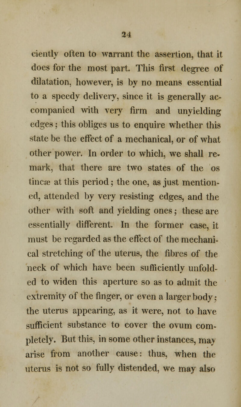 ciently often to warrant the assertion, that it does for the most part. This first degree of dilatation, however, is by no means essential to a speedy delivery, since it is generally ac- companied with very firm and unyielding edges; this obliges us to enquire whether this state be the effect of a mechanical, or of what other power. In order to which, we shall re- mark, that there are two states of the os tincse at this period; the one, as just mention- ed, attended by very resisting edges, and the other with soft and yielding ones; these are essentially different. In the former case, it must be regarded as the effect of the mechani- cal stretching of the uterus, the fibres of the neck of which have been sufficiently unfold- ed to widen this aperture so as to admit the extremity of the finger, or even a larger body; the uterus appearing, as it were, not to have sufficient substance to cover the ovum com- pletely. But this, in some other instances, may arise from another cause: thus, when the uterus is not so fully distended, we may also