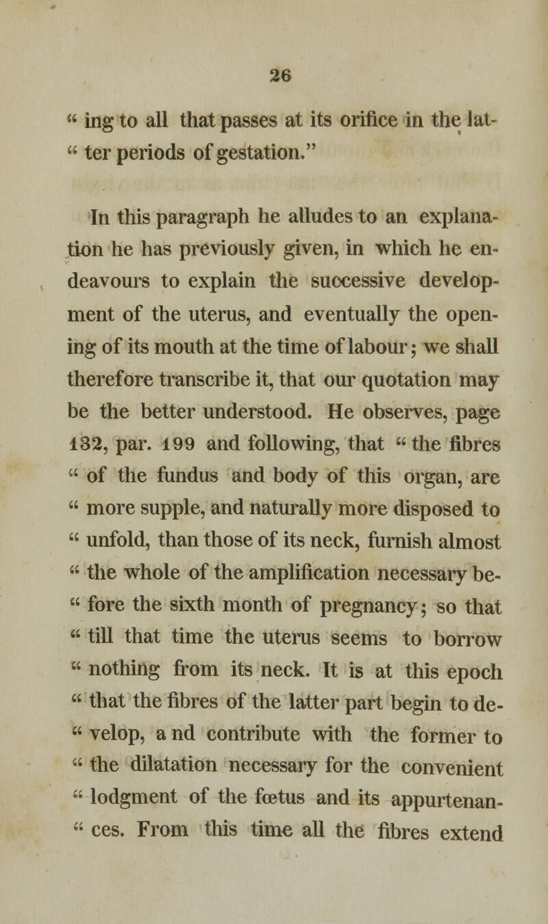  ing to all that passes at its orifice in the lat-  ter periods of gestation. In this paragraph he alludes to an explana- tion he has previously given, in which he en- deavours to explain the successive develop- ment of the uterus, and eventually the open- ing of its mouth at the time of labour; we shall therefore transcribe it, that our quotation may be the better understood. He observes, page 132, par. 199 and following, that the fibres  of the fundus and body of this organ, are  more supple, and naturally more disposed to  unfold, than those of its neck, furnish almost  the whole of the amplification necessary be-  fore the sixth month of pregnancy; so that  till that time the uterus seems to borrow  nothing from its neck. It is at this epoch  that the fibres of the latter part begin to de-  velop, a nd contribute with the former to  the dilatation necessary for the convenient  lodgment of the foetus and its appurtenan-  ces. From this time all the fibres extend