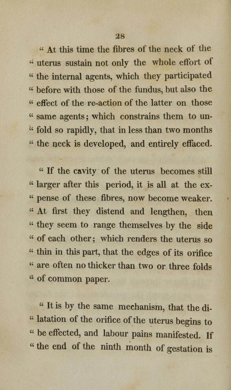  At this time the fibres of the neck of the  uterus sustain not only the whole effort of  the internal agents, which they participated  before with those of the fundus, but also the  effect of the re-action of the latter on those  same agents; which constrains them to un-  fold so rapidly, that in less than two months  the neck is developed, and entirely effaced.  If the cavity of the uterus becomes still  larger after this period, it is all at the ex-  pense of these fibres, now become weaker.  At first they distend and lengthen, then  they seem to range themselves by the side  of each other; which renders the uterus so  thin in this part, that the edges of its orifice  are often no thicker than two or three folds a of common paper.  It is by the same mechanism, that the di-  latation of the orifice of the uterus begins to  be effected, and labour pains manifested. If  the end of the ninth month of gestation is