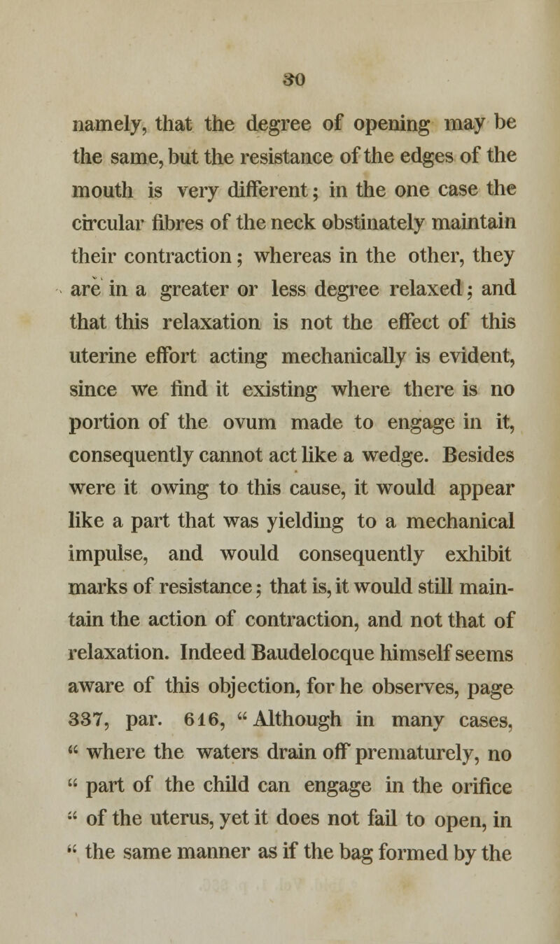 namely, that the degree of opening may be the same, but the resistance of the edges of the mouth is very different; in the one case the circular fibres of the neck obstinately maintain their contraction; whereas in the other, they are in a greater or less degree relaxed; and that this relaxation is not the effect of this uterine effort acting mechanically is evident, since we find it existing where there is no portion of the ovum made to engage in it, consequently cannot act like a wedge. Besides were it owing to this cause, it would appear like a part that was yielding to a mechanical impulse, and would consequently exhibit marks of resistance; that is, it would still main- tain the action of contraction, and not that of relaxation. Indeed Baudelocque himself seems aware of this objection, for he observes, page 337, par. 616, Although in many cases,  where the waters drain off prematurely, no  part of the child can engage in the orifice  of the uterus, yet it does not fail to open, in  the same manner as if the bag formed by the