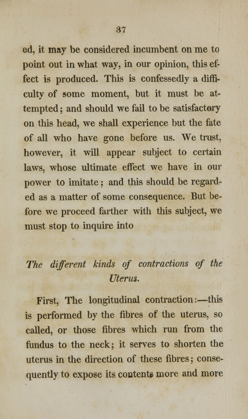 ed, it may be considered incumbent on me to point out in what way, in our opinion, this ef- fect is produced. This is confessedly a diffi- culty of some moment, but it must be at- tempted ; and should we fail to be satisfactory on this head, we shall experience but the fate of all who have gone before us. We trust, however, it will appear subject to certain laws, whose ultimate effect we have in our power to imitate; and this should be regard- ed as a matter of some consequence. But be- fore we proceed farther with this subject, we must stop to inquire into The different kinds of contractions of the Uterus. First, The longitudinal contraction:—this is performed by the fibres of the uterus, so called, or those fibres which run from the fundus to the neck; it serves to shorten the uterus in the direction of these fibres; conse- quently to expose its contents more and more