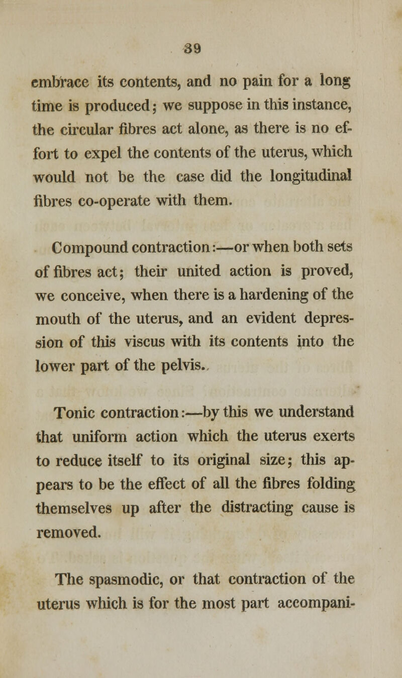 embrace its contents, and no pain for a long time is produced; we suppose in this instance, the circular fibres act alone, as there is no ef- fort to expel the contents of the uterus, which would not be the case did the longitudinal fibres co-operate with them. Compound contraction:—or when both sets of fibres act; their united action is proved, we conceive, when there is a hardening of the mouth of the uterus, and an evident depres- sion of this viscus with its contents into the lower part of the pelvis., Tonic contraction:—by this we understand that uniform action which the uterus exerts to reduce itself to its original size; this ap- pears to be the effect of all the fibres folding themselves up after the distracting cause is removed. The spasmodic, or that contraction of the uterus which is for the most part accompani-