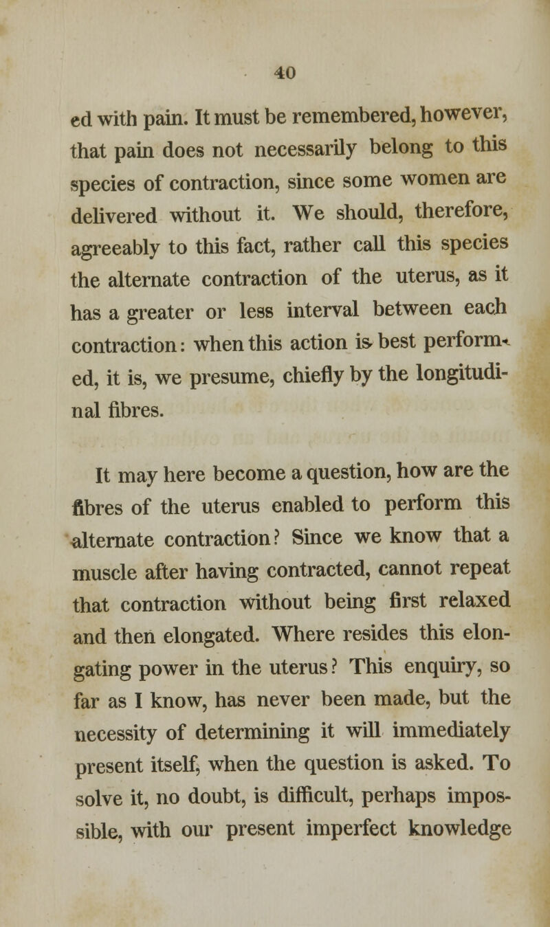cd with pain. It must be remembered, however, that pain does not necessarily belong to this species of contraction, since some women are delivered without it. We should, therefore, agreeably to this fact, rather call this species the alternate contraction of the uterus, as it has a greater or less interval between each contraction: when this action is-best perform* ed, it is, we presume, chiefly by the longitudi- nal fibres. It may here become a question, how are the fibres of the uterus enabled to perform this alternate contraction? Since we know that a muscle after having contracted, cannot repeat that contraction without being first relaxed and then elongated. Where resides this elon- gating power in the uterus? This enquiry, so far as I know, has never been made, but the necessity of determining it will immediately present itself, when the question is asked. To solve it, no doubt, is difficult, perhaps impos- sible, with our present imperfect knowledge