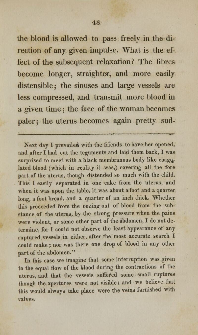 the blood is allowed to pass freely in the di- rection of any given impulse. What is the ef- fect of the subsequent relaxation? The fibres become longer, straighter, and more easily distensible; the sinuses and large vessels are less compressed, and transmit more blood in a given time; the face of the woman becomes paler; the uterus becomes again pretty sud- Next day I prevailed with the friends to have her opened, and after I had cut the teguments and laid them back, I was surprised to meet with a black membranous body like coagu- lated blood (which in reality it was,) covering all the fore part of the uterus, though distended so much with the child. This I easily separated in one cake from the uterus, and when it was upon the table, it was about a foot and a quarter long, a foot broad, and a quarter of an inch thick. Whether this proceeded from the oozing out of blood from the sub- stance of the uterus, by the strong pressure when the pains were violent, or some other part of the abdomen, I do not de- termine, for I could not observe the least appearance of any ruptured vessels in either, after the most accurate search I could make; nor was there one drop of blood in any other part of the abdomen. In this case we imagine that some interruption was given to the equal flow of the blood during the contractions of the uterus, and that the vessels suffered some small ruptures though the apertures were not visible; and we believe that this would always take place were the veins furnished with valves.