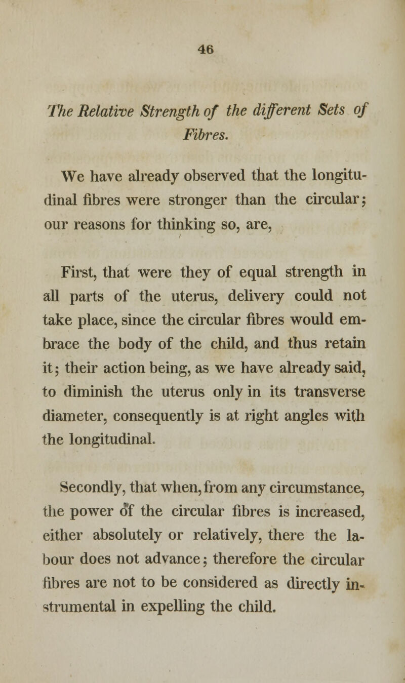 The Relative Strength of the different Sets of Fibres. We have already observed that the longitu- dinal fibres were stronger than the circular; our reasons for thinking so, are, First, that were they of equal strength in all parts of the uterus, delivery could not take place, since the circular fibres would em- brace the body of the child, and thus retain it; their action being, as we have already said? to diminish the uterus only in its transverse diameter, consequently is at right angles with the longitudinal. Secondly, that when, from any circumstance, the power of the circular fibres is increased, either absolutely or relatively, there the la- bour does not advance; therefore the circular fibres are not to be considered as directly in- strumental in expelling the child.