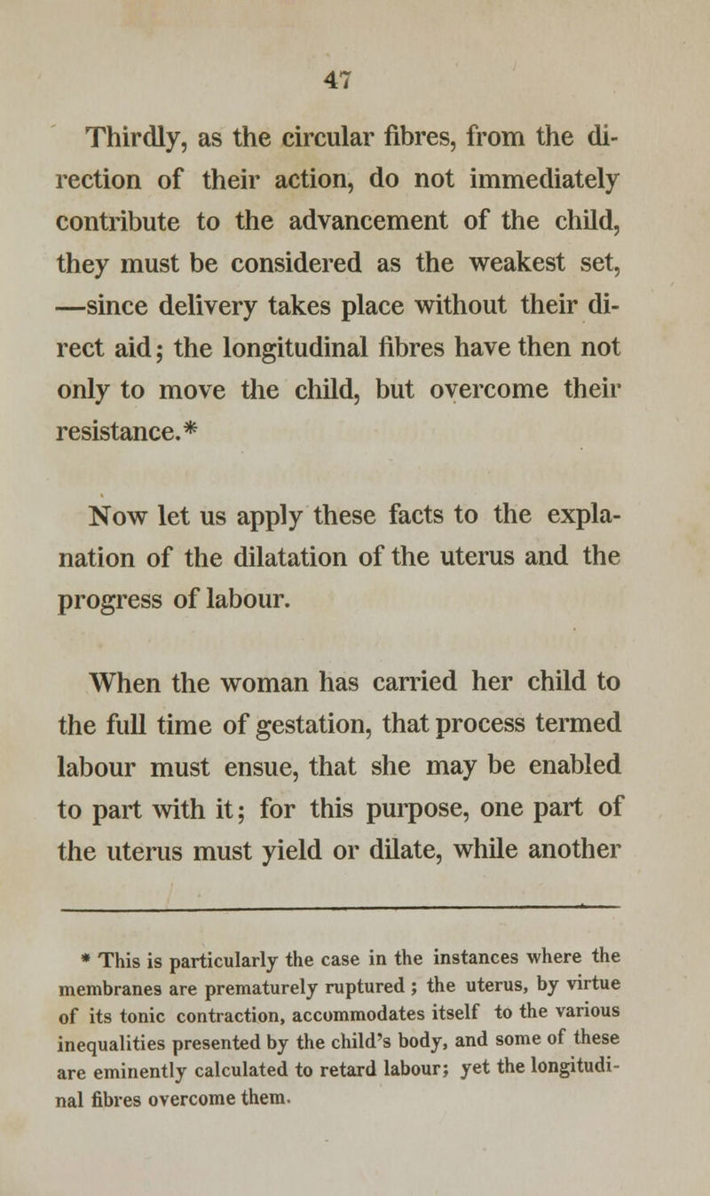 Thirdly, as the circular fibres, from the di- rection of their action, do not immediately contribute to the advancement of the child, they must be considered as the weakest set, —since delivery takes place without their di- rect aid; the longitudinal fibres have then not only to move the child, but overcome their resistance.* Now let us apply these facts to the expla- nation of the dilatation of the uterus and the progress of labour. When the woman has carried her child to the full time of gestation, that process termed labour must ensue, that she may be enabled to part with it; for this purpose, one part of the uterus must yield or dilate, while another * This is particularly the case in the instances where the membranes are prematurely ruptured ; the uterus, by virtue of its tonic contraction, accommodates itself to the various inequalities presented by the child's body, and some of these are eminently calculated to retard labour; yet the longitudi- nal fibres overcome them.
