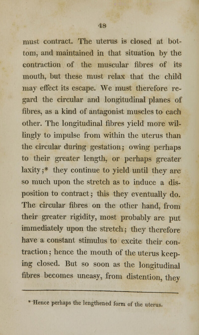 must contract. The uterus is closed at bot- tom, and maintained in that situation by the contraction of the muscular fibres of its mouth, but these must relax that the child may effect its escape. We must therefore re- gard the circular and longitudinal planes of fibres, as a kind of antagonist muscles to each other. The longitudinal fibres yield more wil- lingly to impulse from within the uterus than the circular during gestation; owing perhaps to their greater length, or perhaps greater laxity;* they continue to yield until they are so much upon the stretch as to induce a dis- position to contract; this they eventually do. The circular fibres on the other hand, from their greater rigidity, most probably are put immediately upon the stretch; they therefore have a constant stimulus to excite their con- traction ; hence the mouth of the uterus keep- ing closed. But so soon as the longitudinal fibres becomes uneasy, from distention, they * Hence perhaps the lengthened form of the uterus.