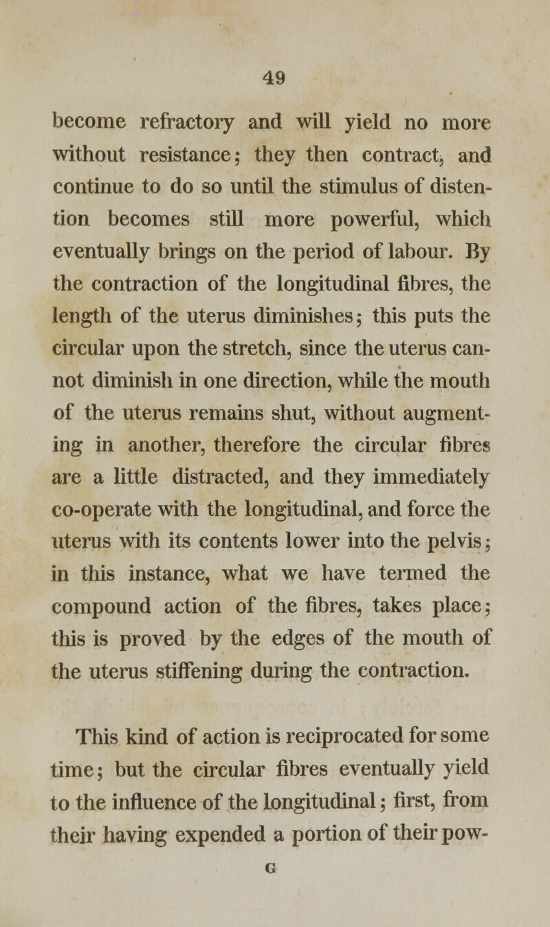 become refractory and will yield no more without resistance; they then contract, and continue to do so until the stimulus of disten- tion becomes still more powerful, which eventually brings on the period of labour. By the contraction of the longitudinal fibres, the length of the uterus diminishes; this puts the circular upon the stretch, since the uterus can- not diminish in one direction, while the mouth of the uterus remains shut, without augment- ing in another, therefore the circular fibres are a little distracted, and they immediately co-operate with the longitudinal, and force the uterus with its contents lower into the pelvis; in this instance, what we have termed the compound action of the fibres, takes place; this is proved by the edges of the mouth of the uterus stiffening during the contraction. This kind of action is reciprocated for some time; but the circular fibres eventually yield to the influence of the Longitudinal; first, from their having expended a portion of their pow- G