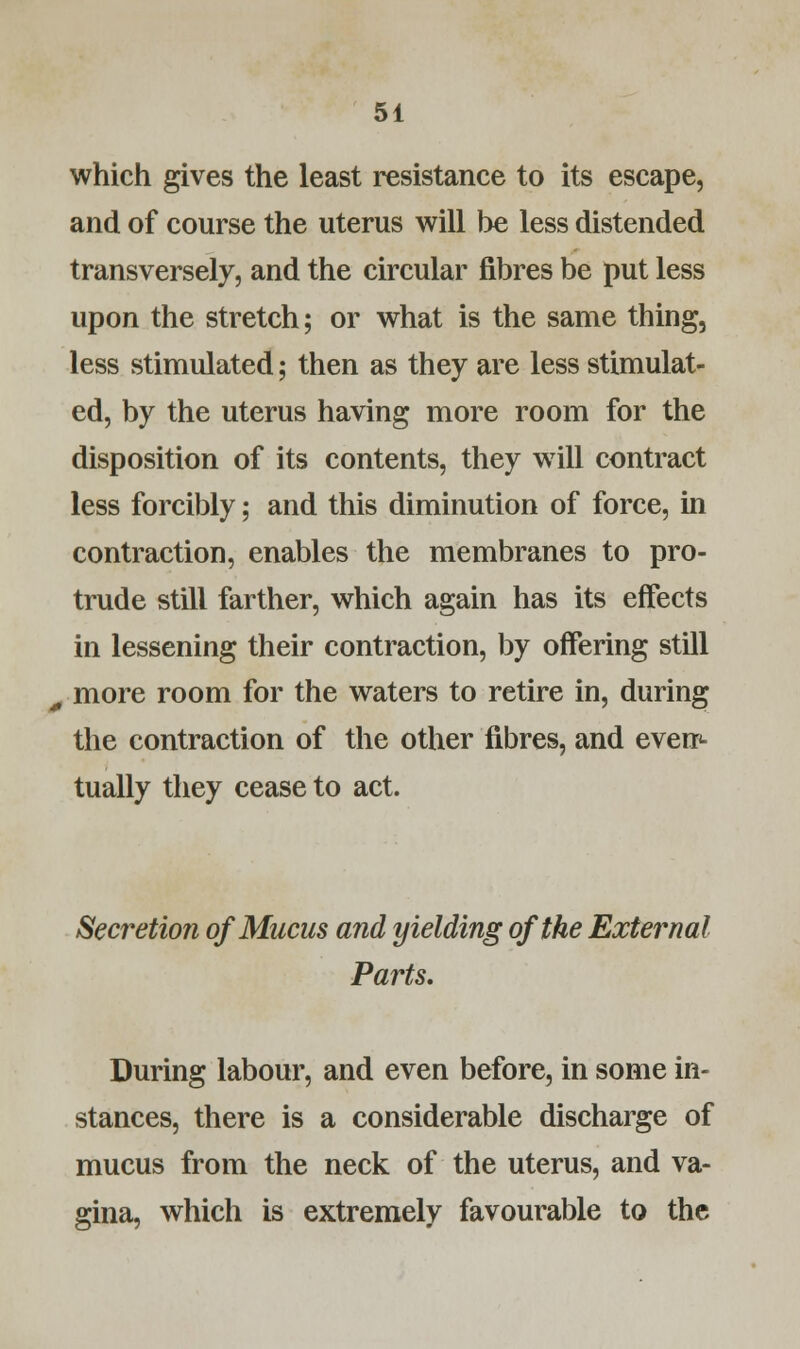 which gives the least resistance to its escape, and of course the uterus will be less distended transversely, and the circular fibres be put less upon the stretch; or what is the same thing, less stimulated; then as they are less stimulat- ed, by the uterus having more room for the disposition of its contents, they will contract less forcibly; and this diminution of force, in contraction, enables the membranes to pro- trude still farther, which again has its effects in lessening their contraction, by offering still - more room for the waters to retire in, during the contraction of the other fibres, and even<- tually they cease to act. Secretion of Mucus and yielding of the External Parts. During labour, and even before, in some in- stances, there is a considerable discharge of mucus from the neck of the uterus, and va- gina, which is extremely favourable to the
