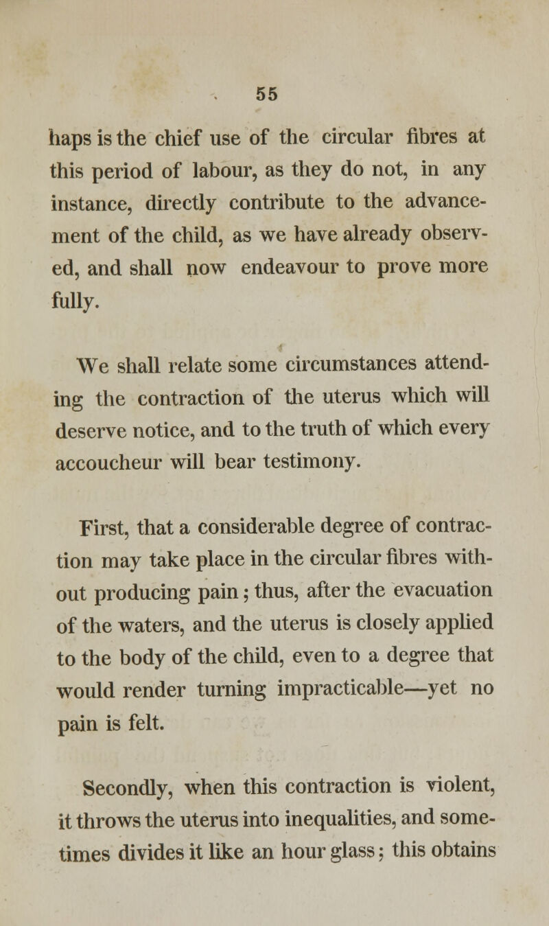 haps is the chief use of the circular fibres at this period of labour, as they do not, in any instance, directly contribute to the advance- ment of the child, as we have already observ- ed, and shall now endeavour to prove more fully. We shall relate some circumstances attend- ing the contraction of the uterus which will deserve notice, and to the truth of which every accoucheur will bear testimony. First, that a considerable degree of contrac- tion may take place in the circular fibres with- out producing pain; thus, after the evacuation of the waters, and the uterus is closely applied to the body of the child, even to a degree that would render turning impracticable—yet no pain is felt. Secondly, when this contraction is violent, it throws the uterus into inequalities, and some- times divides it like an hour glass; this obtains