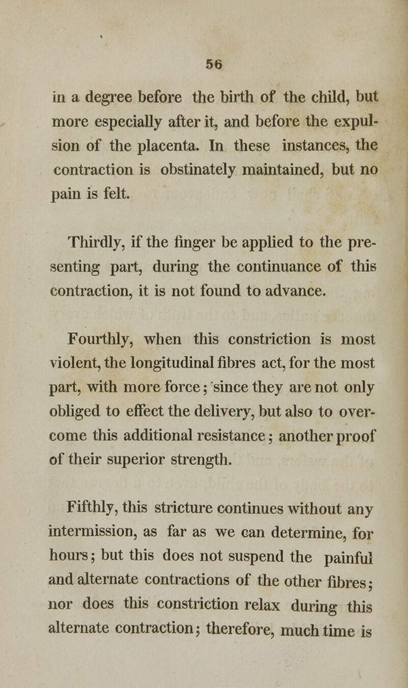 in a degree before the birth of the child, but more especially after it, and before the expul- sion of the placenta. In these instances, the contraction is obstinately maintained, but no pain is felt. Thirdly, if the finger be applied to the pre- senting part, during the continuance of this contraction, it is not found to advance. Fourthly, when this constriction is most violent, the longitudinal fibres act, for the most part, with more force; since they are not only obliged to effect the delivery, but also to over- come this additional resistance; another proof of their superior strength. Fifthly, this stricture continues without any intermission, as far as we can determine, for hours; but this does not suspend the painful and alternate contractions of the other fibres • nor does this constriction relax during this alternate contraction; therefore, much time is