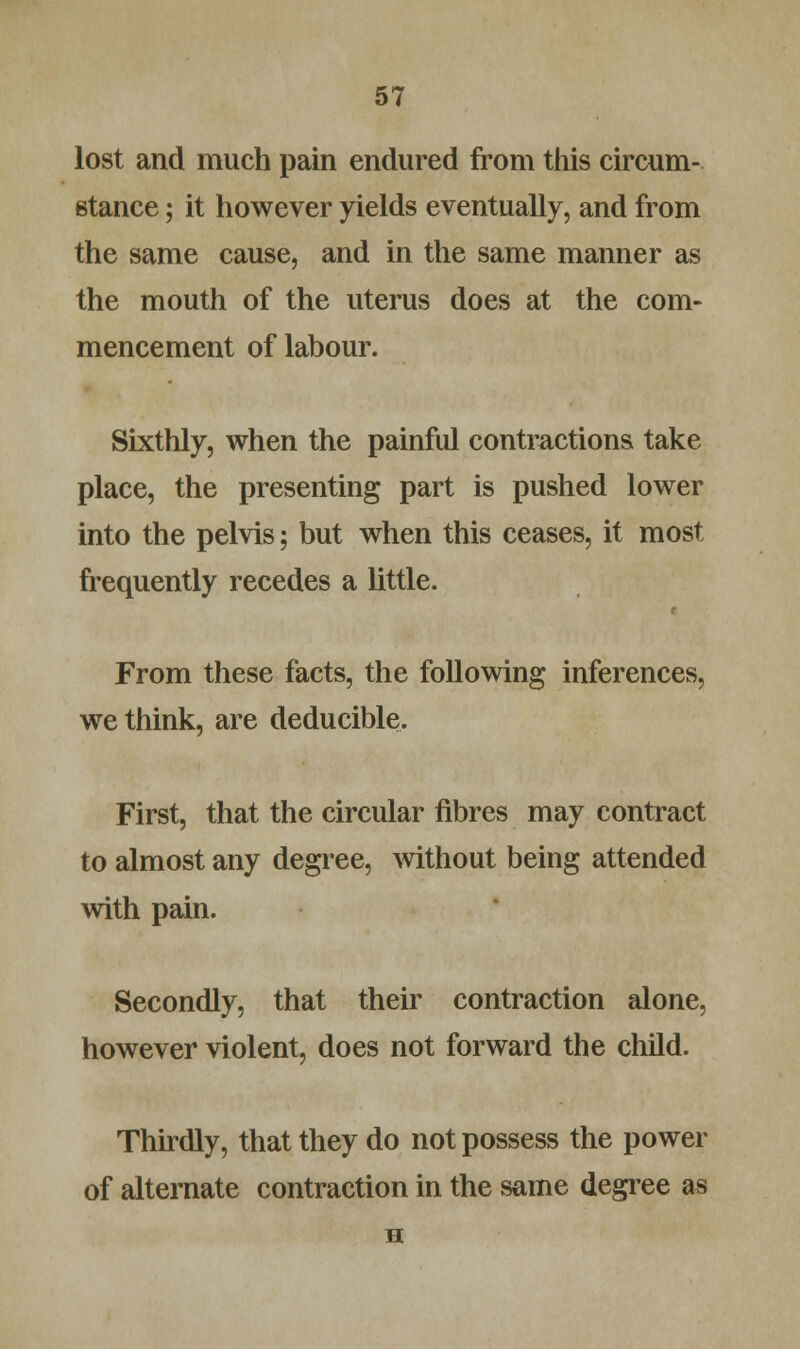 lost and much pain endured from this circum- stance ; it however yields eventually, and from the same cause, and in the same manner as the mouth of the uterus does at the com- mencement of labour. Sixthly, when the painful contractions take place, the presenting part is pushed lower into the pelvis; but when this ceases, it most frequently recedes a little. From these facts, the following inferences, we think, are deducible. First, that the circular fibres may contract to almost any degree, without being attended with pain. Secondly, that their contraction alone, however violent, does not forward the child. Thirdly, that they do not possess the power of alternate contraction in the same degree as H