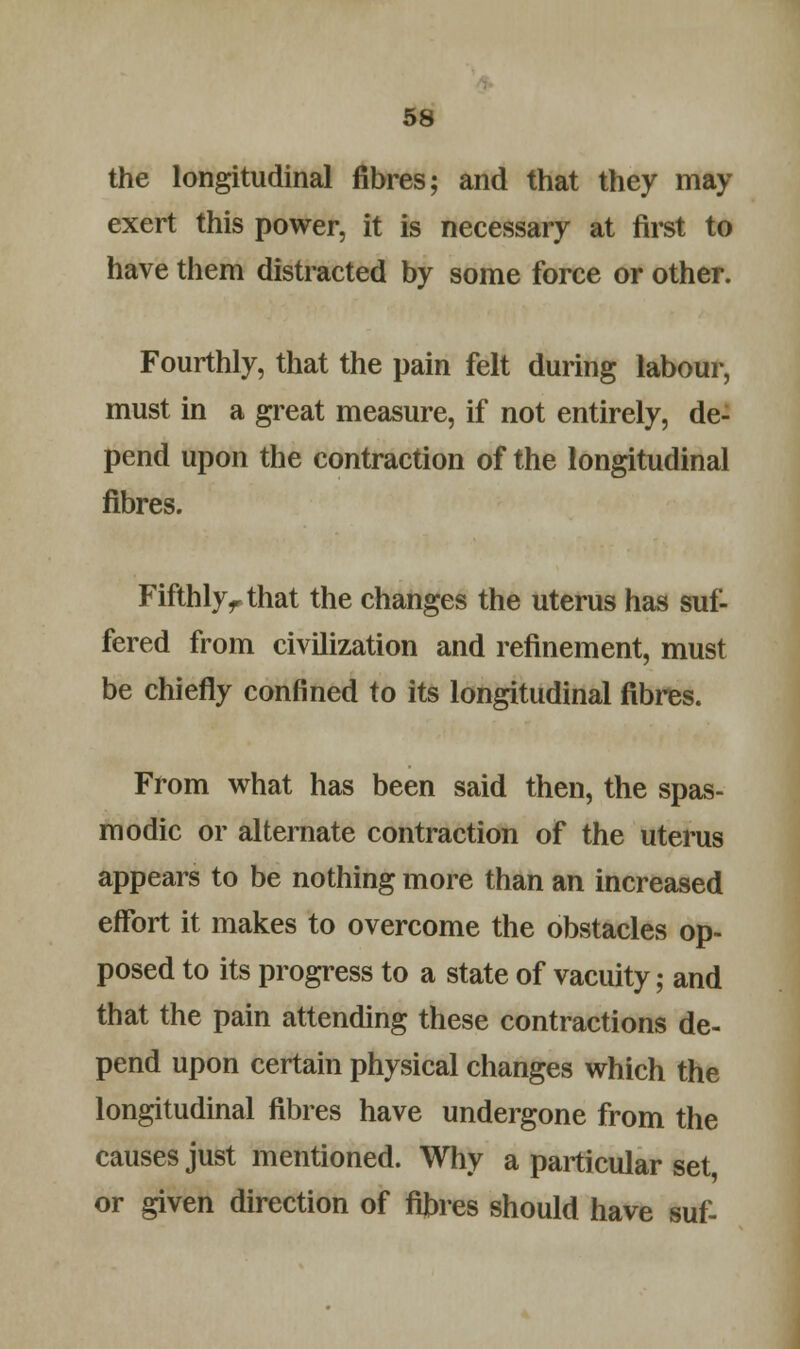 the longitudinal fibres; and that they may exert this power, it is necessary at first to have them distracted by some force or other. Fourthly, that the pain felt during labour, must in a great measure, if not entirely, de- pend upon the contraction of the longitudinal fibres. Fifthlyr that the changes the uterus has suf- fered from civilization and refinement, must be chiefly confined to its longitudinal fibres. From what has been said then, the spas- modic or alternate contraction of the uterus appears to be nothing more than an increased effort it makes to overcome the obstacles op- posed to its progress to a state of vacuity; and that the pain attending these contractions de- pend upon certain physical changes which the longitudinal fibres have undergone from the causes just mentioned. Why a particular set, or given direction of fibres should have suf-