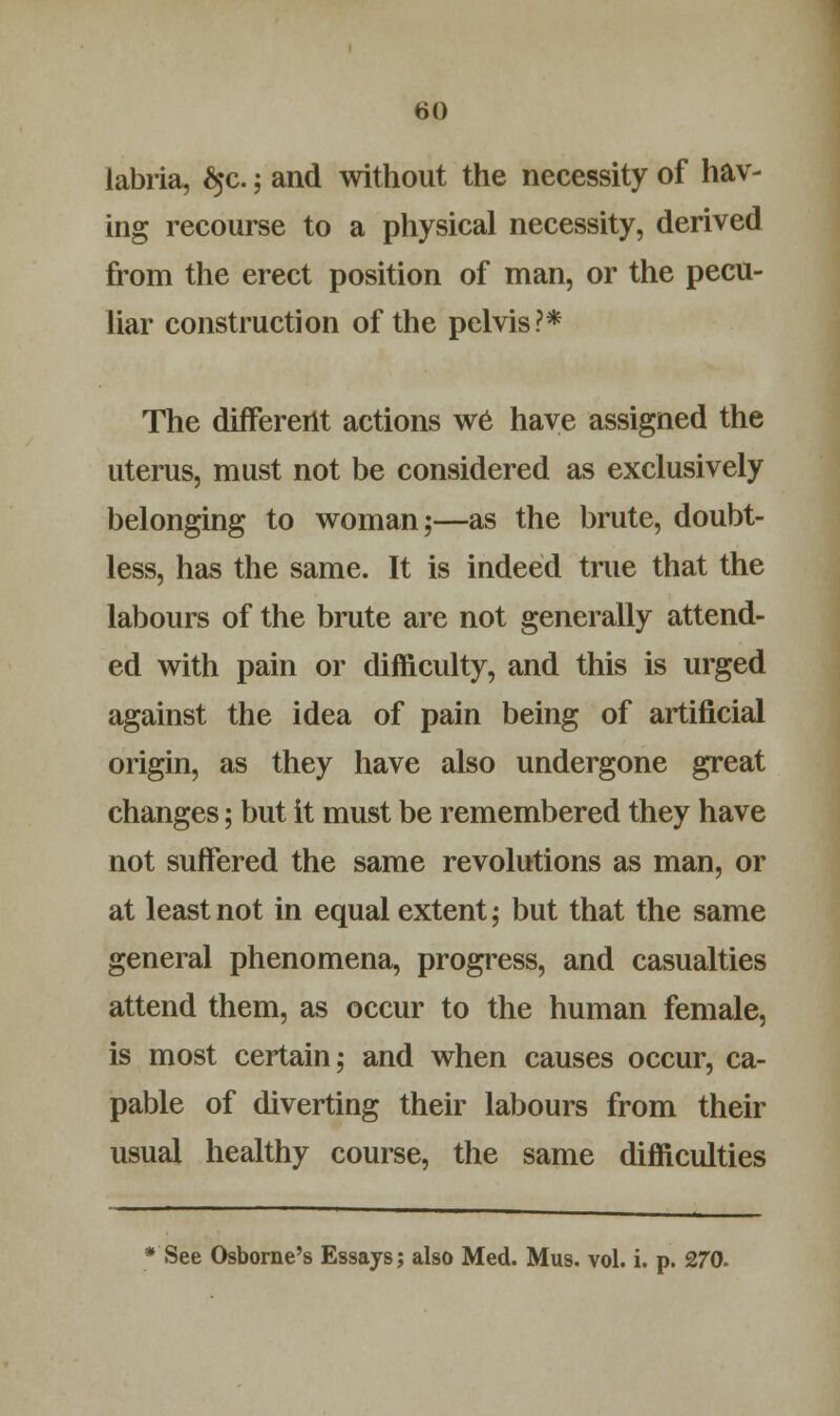 labria, ^c.; and without the necessity of hav- ing recourse to a physical necessity, derived from the erect position of man, or the pecu- liar construction of the pelvis?* The different actions we have assigned the uterus, must not be considered as exclusively belonging to woman;—as the brute, doubt- less, has the same. It is indeed true that the labours of the brute are not generally attend- ed with pain or difficulty, and this is urged against the idea of pain being of artificial origin, as they have also undergone great changes; but it must be remembered they have not suffered the same revolutions as man, or at least not in equal extent; but that the same general phenomena, progress, and casualties attend them, as occur to the human female, is most certain; and when causes occur, ca- pable of diverting their labours from their usual healthy course, the same difficulties * See Osborne's Essays; also Med. Mus. vol. i. p. 270.