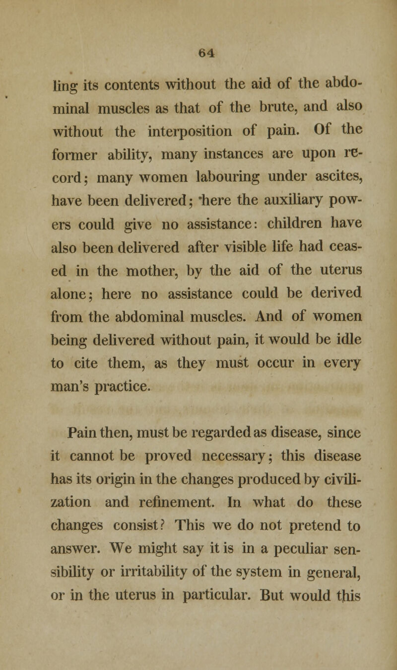ling its contents without the aid of the abdo- minal muscles as that of the brute, and also without the interposition of pain. Of the former ability, many instances are upon re- cord ; many women labouring under ascites, have been delivered; 'here the auxiliary pow- ers could give no assistance: children have also been delivered after visible life had ceas- ed in the mother, by the aid of the uterus alone; here no assistance could be derived from the abdominal muscles. And of women being delivered without pain, it would be idle to cite them, as they must occur in every man's practice. Pain then, must be regarded as disease, since it cannot be proved necessary; this disease has its origin in the changes produced by civili- zation and refinement. In what do these changes consist? This we do not pretend to answer. We might say it is in a peculiar sen- sibility or irritability of the system in general, or in the uterus in particular. But would this
