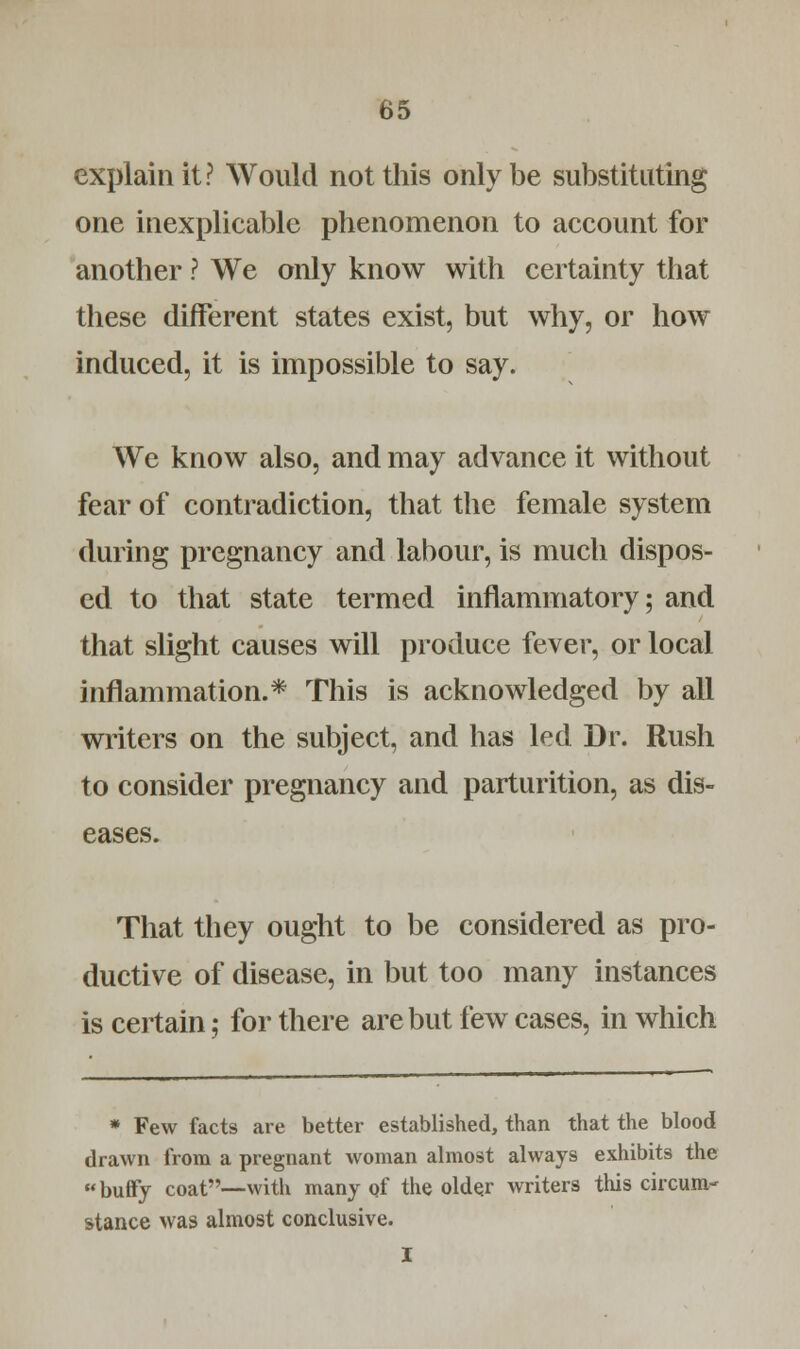 explain it? Would not this only be substituting one inexplicable phenomenon to account for another ? We only know with certainty that these different states exist, but why, or how induced, it is impossible to say. We know also, and may advance it without fear of contradiction, that the female system during pregnancy and labour, is much dispos- ed to that state termed inflammatory; and that slight causes will produce fever, or local inflammation.* This is acknowledged by all writers on the subject, and has led Dr. Rush to consider pregnancy and parturition, as dis- eases. That they ought to be considered as pro- ductive of disease, in but too many instances is certain; for there are but few cases, in which * Few facts are better established, than that the blood drawn from a pregnant woman almost always exhibits the buffy coat—with many of the older writers this circum- stance was almost conclusive. I