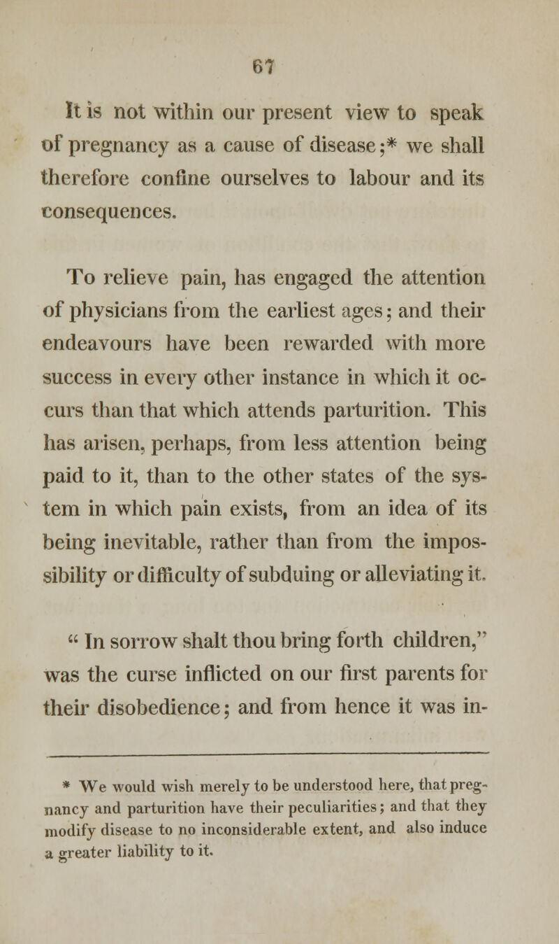 It is not within our present view to speak of pregnancy as a cause of disease;* we shall therefore confine ourselves to labour and its consequences. To relieve pain, has engaged the attention of physicians from the earliest ages; and then endeavours have been rewarded with more success in every other instance in which it oc- curs than that which attends parturition. This has arisen, perhaps, from less attention being paid to it, than to the other states of the sys- tem in which pain exists, from an idea of its being inevitable, rather than from the impos- sibility or difficulty of subduing or alleviating it.  In sorrow shalt thou bring forth children, was the curse inflicted on our first parents for their disobedience; and from hence it was in- * We would wish merely to be understood here, that preg- nancy and parturition have their peculiarities; and that they modify disease to no inconsiderable extent, and also induce a greater liability to it.