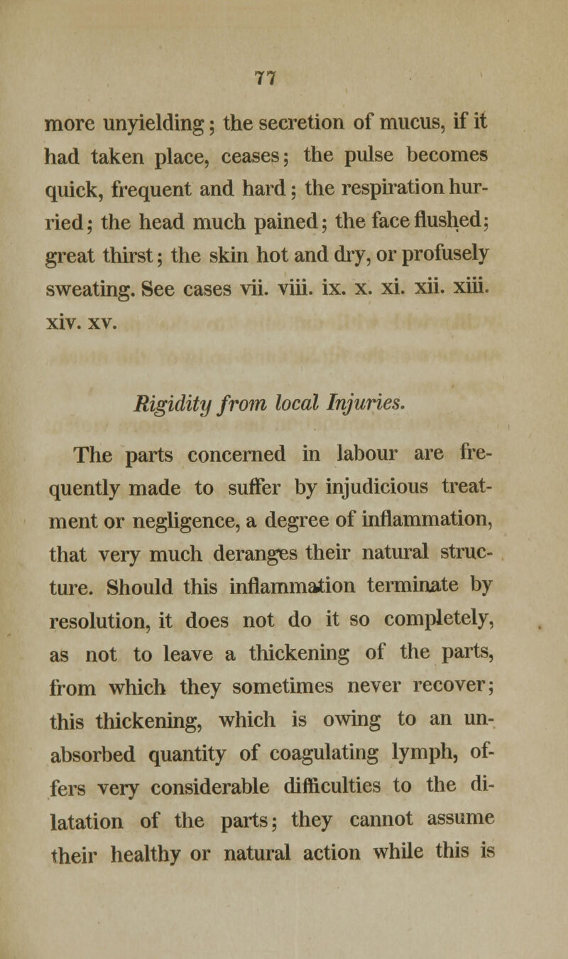 more unyielding; the secretion of mucus, if it had taken place, ceases; the pulse becomes quick, frequent and hard; the respiration hur- ried; the head much pained; the face flushed; great thirst; the skin hot and dry, or profusely sweating. See cases vii. viii. ix. x. xi. xii. xiii. xiv. xv. Rigidity from local Injuries. The parts concerned in labour are fre- quently made to suffer by injudicious treat- ment or negligence, a degree of inflammation, that very much deranges their natural struc- ture. Should this inflammation terminate by resolution, it does not do it so completely, as not to leave a thickening of the parts, from which they sometimes never recover; this thickening, which is owing to an un- absorbed quantity of coagulating lymph, of- fers very considerable difficulties to the di- latation of the parts; they cannot assume their healthy or natural action while this is