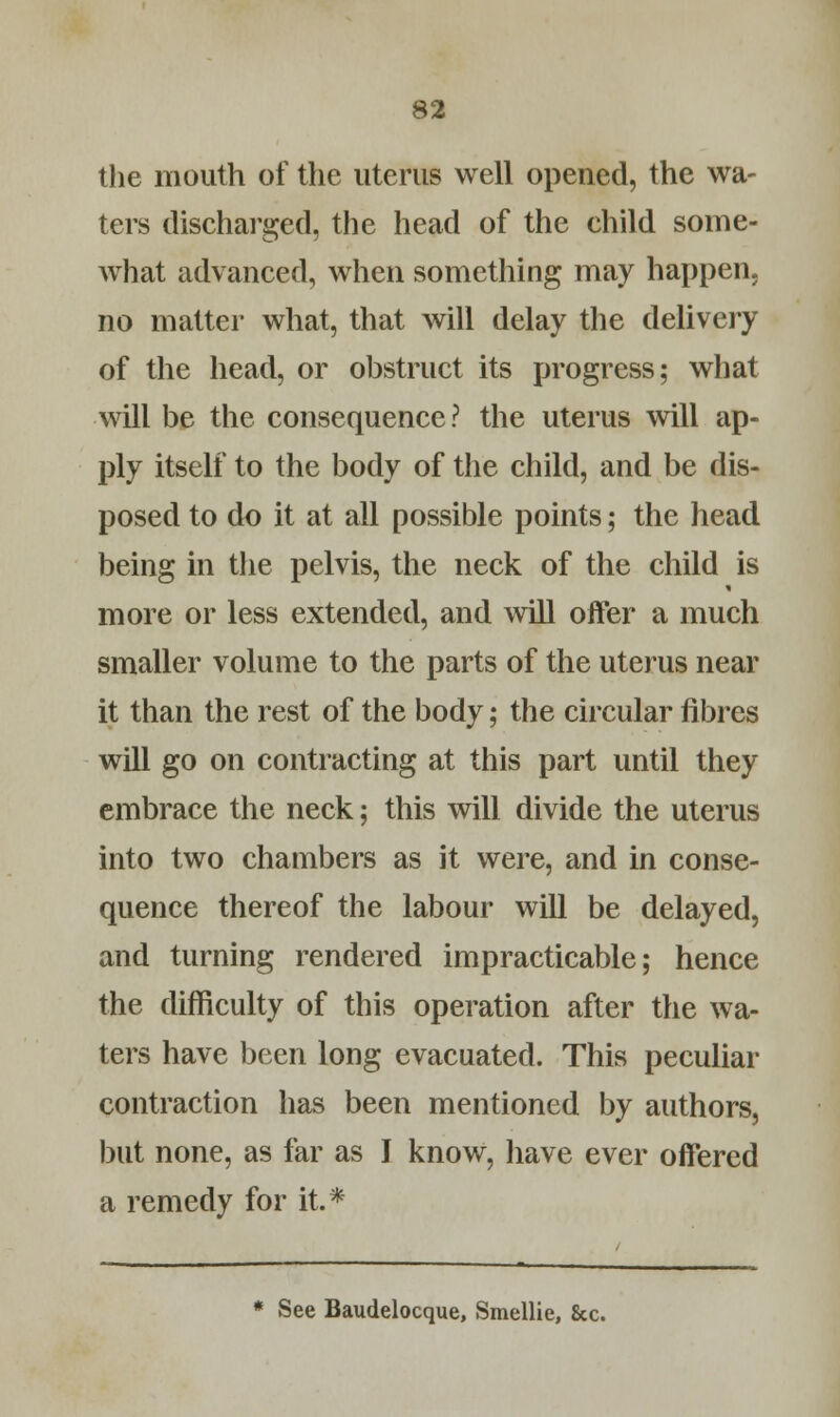 the mouth of the uterus well opened, the wa- ters discharged, the head of the child some- what advanced, when something may happen, no matter what, that will delay the delivery of the head, or obstruct its progress; what will be the consequence? the uterus will ap- ply itself to the body of the child, and be dis- posed to do it at all possible points; the head being in the pelvis, the neck of the child is more or less extended, and will offer a much smaller volume to the parts of the uterus near it than the rest of the body; the circular fibres will go on contracting at this part until they embrace the neck; this will divide the uterus into two chambers as it were, and in conse- quence thereof the labour will be delayed, and turning rendered impracticable; hence the difficulty of this operation after the wa- ters have been long evacuated. This peculiar contraction has been mentioned by authors, but none, as far as I know, have ever offered a remedy for it.* * See Baudelocque, Smellie, &c.