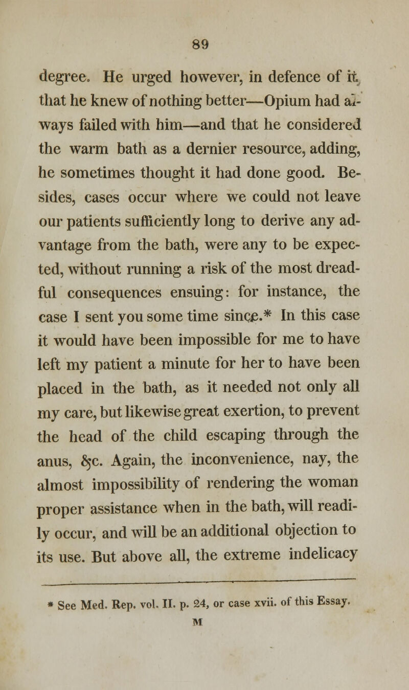 degree. He urged however, in defence of it that he knew of nothing better—Opium had al- ways failed with him—and that he considered the warm bath as a dernier resource, adding, he sometimes thought it had done good. Be- sides, cases occur where we could not leave our patients sufficiently long to derive any ad- vantage from the bath, were any to be expec- ted, without running a risk of the most dread- ful consequences ensuing: for instance, the case I sent you some time sinc£.* In this case it would have been impossible for me to have left my patient a minute for her to have been placed in the bath, as it needed not only all my care, but likewise great exertion, to prevent the head of the child escaping through the anus, ^c. Again, the inconvenience, nay, the almost impossibility of rendering the woman proper assistance when in the bath, will readi- ly occur, and will be an additional objection to its use. But above all, the extreme indelicacy * See Med. Rep. vol. II. p. 24, or case xvii. of this Essay. M