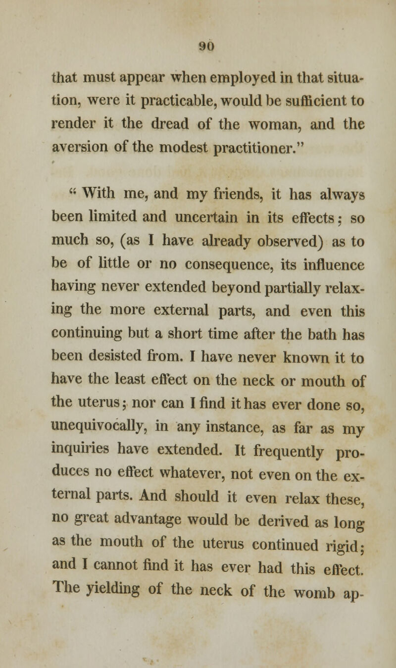 that must appear when employed in that situa- tion, were it practicable, would be sufficient to render it the dread of the woman, and the aversion of the modest practitioner.  With me, and my friends, it has always been limited and uncertain in its effects; so much so, (as I have already observed) as to be of little or no consequence, its influence having never extended beyond partially relax- ing the more external parts, and even this continuing but a short time after the bath has been desisted from. I have never known it to have the least effect on the neck or mouth of the uterus; nor can I find it has ever done so, unequivocally, in any instance, as far as my inquiries have extended. It frequently pro- duces no effect whatever, not even on the ex- ternal parts. And should it even relax these, no great advantage would be derived as long as the mouth of the uterus continued rigid; and I cannot find it has ever had this effect. The yielding of the neck of the womb ap-