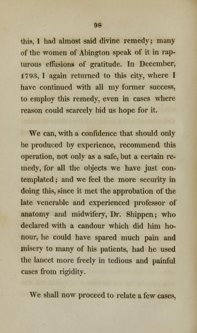 this, I had almost said divine remedy; many of the women of Abington speak of it in rap- turous effusions of gratitude. In December, 1793, I again returned to this city, where I have continued with all my former success, to employ this remedy, even in cases where reason could scarcely bid us hope for it. We can, with a confidence that should only be produced by experience, recommend this operation, not only as a safe, but a certain re- medy, for all the objects we have just con- templated ; and we feel the more security in doing this, since it met the approbation of the late venerable and experienced professor of anatomy and midwifery, Dr. Shippen; who declared with a candour which did him ho- nour, he could have spared much pain and misery to many of his patients, had he used the lancet more freely in tedious and painful cases from rigidity. We shall now proceed to relate a few cases,