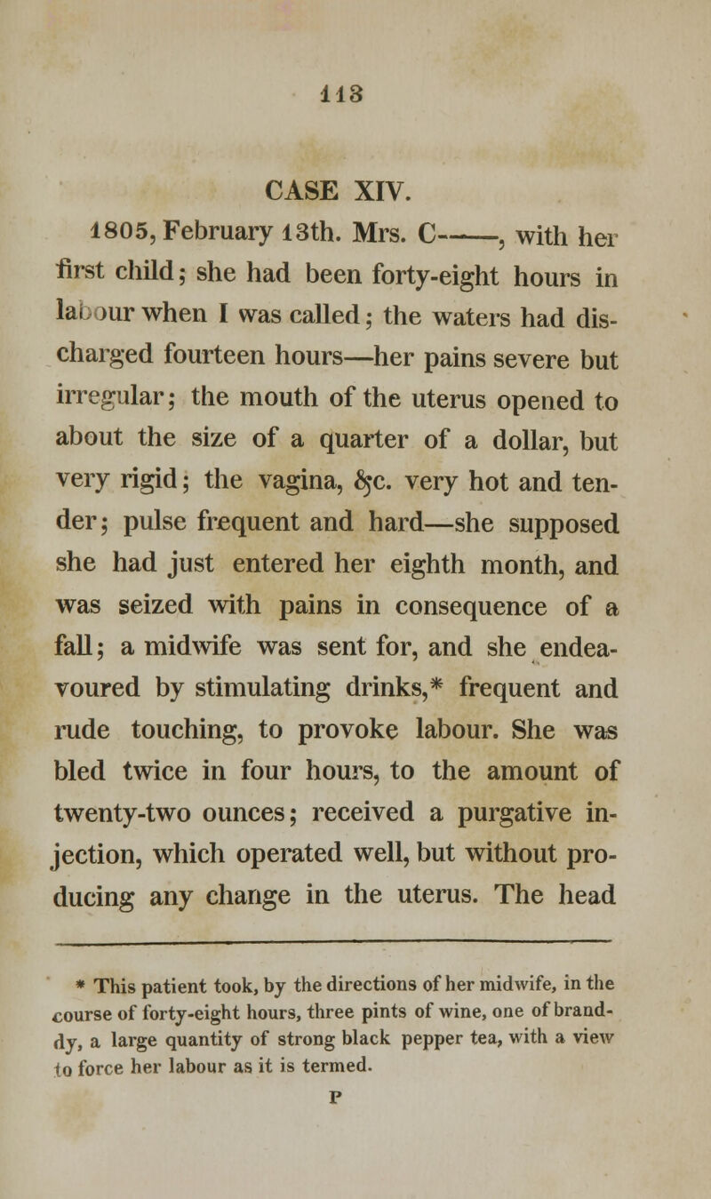 CASE XIV. 1805, February 13th. Mrs. C , with her first child; she had been forty-eight hours in lai jur when I was called; the waters had dis- charged fourteen hours—her pains severe but irregular; the mouth of the uterus opened to about the size of a quarter of a dollar, but very rigid; the vagina, £jc. very hot and ten- der; pulse frequent and hard—she supposed she had just entered her eighth month, and was seized with pains in consequence of a fall; a midwife was sent for, and she endea- voured by stimulating drinks,* frequent and rude touching, to provoke labour. She was bled twice in four hours, to the amount of twenty-two ounces; received a purgative in- jection, which operated well, but without pro- ducing any change in the uterus. The head * This patient took, by the directions of her midwife, in the course of forty-eight hours, three pints of wine, one of brand- dy, a large quantity of strong black pepper tea, with a view to force her labour as it is termed.