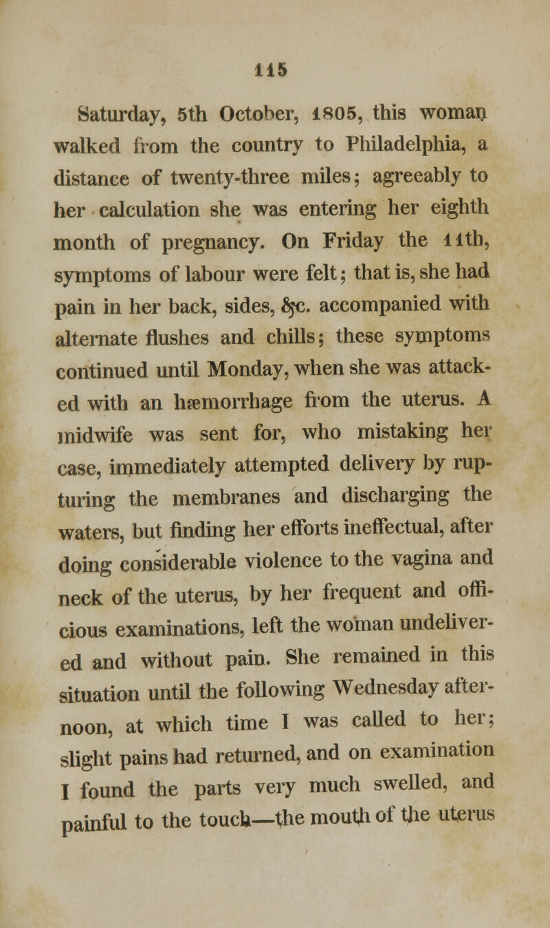 Saturday, 5th October, 1805, this woman walked from the country to Philadelphia, a distance of twenty-three miles; agreeably to her calculation she was entering her eighth month of pregnancy. On Friday the llth, symptoms of labour were felt: that is, she had pain in her back, sides, fyc. accompanied with alternate flushes and chills; these symptoms continued until Monday, when she was attack- ed with an hemorrhage from the uterus. A midwife was sent for, who mistaking her case, immediately attempted delivery by rup- turing the membranes and discharging the waters, but finding her efforts ineffectual, after doing considerable violence to the vagina and neck of the uterus, by her frequent and offi- cious examinations, left the woman undeliver- ed and without pain. She remained in this situation until the following Wednesday after- noon, at which time I was called to her; slight pains had returned, and on examination I found the parts very much swelled, and painful to the touch—the mouth of the uterus