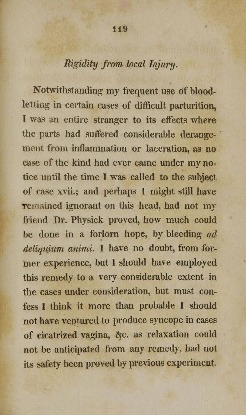 Rigidity from local Injury. Notwithstanding my frequent use of blood- letting in certain cases of difficult parturition, I was an entire stranger to its effects where the parts had suffered considerable derange- ment from inflammation or laceration, as no case of the kind had ever came under my no- tice until the time I was called to the subject of case xvii.; and perhaps I might still have temained ignorant on this head, had not my friend Dr. Physick proved, how much could be done in a forlorn hope, by bleeding ad deliquium animi. I have no doubt, from for- mer experience, but I shoidd have employed this remedy to a very considerable extent in the cases under consideration, but must con- fess I think it more than probable I should not have ventured to produce syncope in cases of cicatrized vagina, $c. as relaxation could not be anticipated from any remedy, had not its safety been proved by previous experiment.