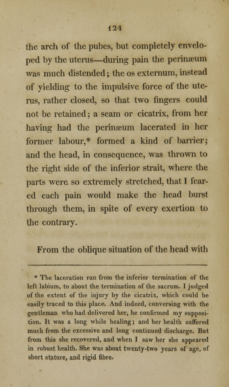 the arch of the pubes, but completely envelo- ped by the uterus—during pain the perinaeum was much distended; the os externum, instead of yielding to the impulsive force of the ute- rus, rather closed, so that two fingers could not be retained; a seam or cicatrix, from her having had the perinseum lacerated in her former labour,* formed a kind of barrier; and the head, in consequence, was thrown to the right side of the inferior strait, where the parts were so extremely stretched, that I fear- ed each pain would make the head burst through them, in spite of every exertion to the contrary. From the oblique situation of the head with * The laceration ran from the inferior termination of the left labium, to about the termination of the sacrum. I judged of the extent of the injury by the cicatrix, which could be easily traced to this place. And indeed, conversing with the gentleman who had delivered her, he confirmed my supposi- tion. It was a long while healing; and her health suffered much from the excessive and long continued discharge. But from this she recovered, and when I saw her she appeared in robust health. She was about twenty-two years of age, of short stature, and rigid fibre.