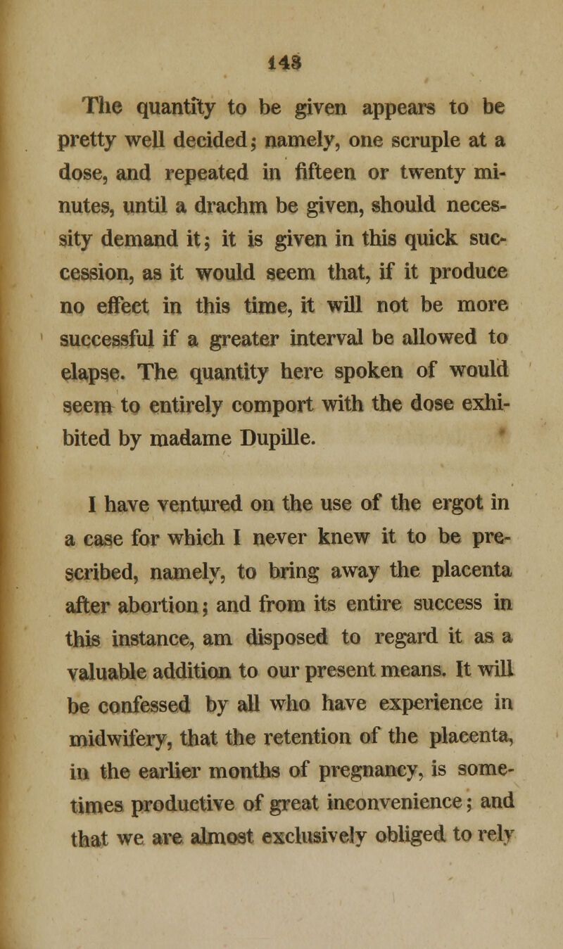 148 The quantity to be given appears to be pretty well decided,- namely, one scruple at a dose, and repeated in fifteen or twenty mi- nutes, until a drachm be given, should neces- sity demand it; it is given in this quick suc- cession, as it would seem that, if it produce no effect in this time, it will not be more successful if a greater interval be allowed to elapse. The quantity here spoken of would seem to entirely comport with the dose exhi- bited by madame Dupille. I have ventured on the use of the ergot in a case for which I never knew it to be pre- scribed, namely, to bring away the placenta after abortion; and from its entire success in this instance, am disposed to regard it as a valuable addition to our present means. It will be confessed by all who have experience in midwifery, that the retention of the plaeenta, in the earlier months of pregnancy, is some- times productive of great inconvenience; and that we are almost exclusively obliged to rely