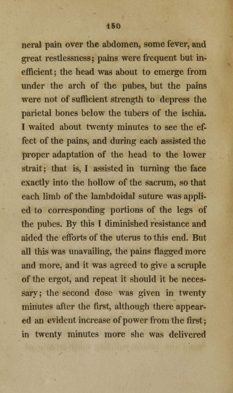 neral pain over the abdomen, some fever, and great restlessness; pains were frequent but in- efficient; the head was about to emerge from under the arch of the pubes, but the pains were not of sufficient strength to depress the parietal bones below the tubers of the ischia. I waited about twenty minutes to see the ef- fect of the pains, and during each assisted the proper adaptation of the head to the lower strait; that is, I assisted in turning the face exactly into the hollow of the sacrum, so that each limb of the lambdoidal suture was appli- ed to corresponding portions of the legs of the pubes. By this I diminished resistance and aided the efforts of the uterus to this end. But all this was unavailing, the pains flagged more and more, and it was agreed to give a scruple of the ergot, and repeat it should it be neces- sary; the second dose was given in twenty minutes after the first, although there appear- ed an evident increase of power from the first; in twenty minutes more she was delivered