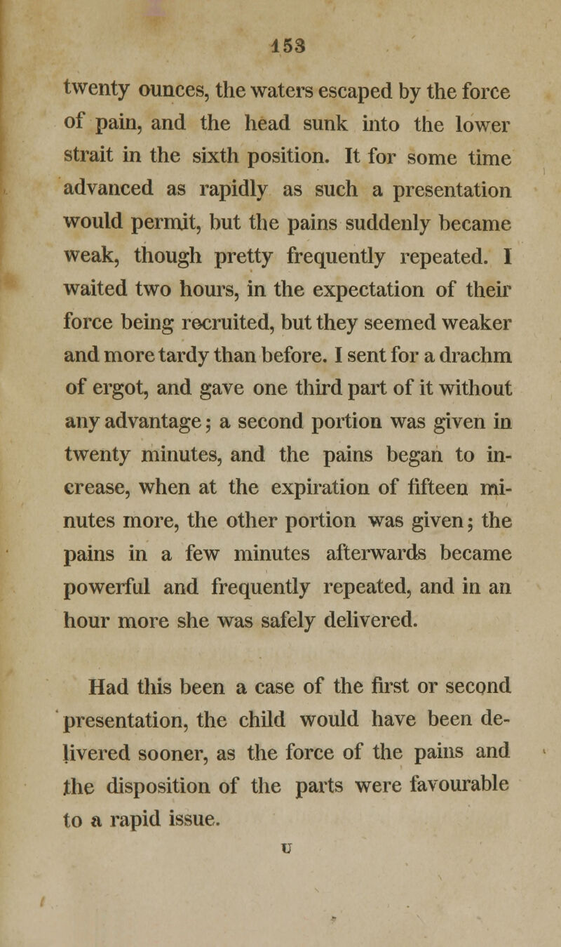 twenty ounces, the waters escaped by the force of pain, and the head sunk into the lower strait in the sixth position. It for some time advanced as rapidly as such a presentation would permit, but the pains suddenly became weak, though pretty frequently repeated. I waited two hours, in the expectation of their force being recruited, but they seemed weaker and more tardy than before. I sent for a drachm of ergot, and gave one third part of it without any advantage; a second portion was given in twenty minutes, and the pains began to in- crease, when at the expiration of fifteen mi- nutes more, the other portion was given; the pains in a few minutes afterwards became powerful and frequently repeated, and in an hour more she was safely delivered. Had this been a case of the first or second presentation, the child would have been de- livered sooner, as the force of the pains and the disposition of the parts were favourable to a rapid issue. u